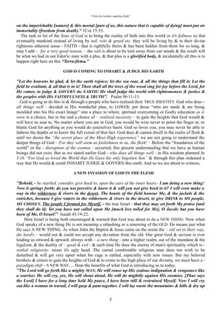 “Christ the Antidote regarding Death”


immortality (freedom from death). 1Cor 15:53.
   The task or lot of the Sons of God is to bring the reality of faith into this world in it's fullness so that
eventually mankind instead of living by toil, wits & greed etc. they will be living by & in their divine
righteous inherent sense - FAITH - that is rightfully theirs & has been hidden from them for so long, &
may I add – for a very good reason, – the veil is about to be torn away from our minds & the result will
be what we had in our Eden'ic state with a plus, & that plus is a glorified body, & incidentally all this is to
happen right here on this “Terra-firma.”

                       “GOD IS COMING TO INHABIT & JUDGE HIS EARTH”

“Let the heavens be glad, & let the earth rejoice; let the sea roar, & all the things that fill it; Let the
field be exultant, & all that is in it! Then shall all the trees of the wood sing for joy before the Lord, for
He comes, to judge & GOVERN the EARTH! He shall judge the world with righteousness & justice &
the peoples with His FAITHFULNESS & TRUTH. Psalm 96:11-13.
  God is going to do this in & through a people who have realised their TRUE IDENTITY. God who does
- all things well - decided in His wonderful plan, to LOWER, put those “who are made & are being
moulded into his His exact Image” into a place to where, spiritual overcoming or Godly education as it
were is a choice, but in the end a choice of – realised necessity – to gain the heights that God would &
will have us soar to. No matter where you are in God, you would be wise never to point the finger at, or
blame God for anything as you would do yourselves harm. God so loves you, you may never be able to
fathom the depths or to know the full extent of that fact. God does & cannot dwell in the realm of flesh &
until we desire the “the secret place of the Most High experience” we are not going to understand the
deeper things of God – For they will seem as foolishness to us, the flesh! – Before the “foundation of the
world” or the - disruption of the cosmos - occurred, this present understanding that we have as human
beings did not exist. But as we stated earlier God - who does all things well - in His wisdom planned Jn
3:16 “For God so loved the World that He Gave his only begotten Son” & through this plan ordained a
way that He would & could INHABIT JUDGE & GOVERN this earth. And so we are about to witness,

                             “A NEW INVASION OF GOD IN THE FLESH”

“Behold, - be startled, consider, give heed to, open the ears of the inner heart,- I am doing a new thing!
Now it springs forth; do you not perceive & know it & will you not give heed to it? I will even make a
way in the wilderness & rivers in the desert. The beasts of the field honour Me, & the jackals & the
ostriches, because I give waters in the wilderness & rivers in the desert, to give DRINK to MY people,
MY CHOSEN. The people I formed for Myself, - the true Israel - that they may set forth My praise
[and they shall do it]. Yet you have not called upon Me [much less toiled for Me], O Jacob; but you
have been of Me, O Israel!” Isaiah 43:19-22.
   Here Israel is being both encouraged & warned that God was about to do a NEW THING. Now when
God speaks of a new thing He is not meaning a rehashing or a renewing of the OLD. He means just what
He says A NEW THING. As when John the Baptist & Jesus came on the scene the – old set in their way,
die hard's – would not & could not accept any deviation from the old. Our great God & saviour is ever
leading us onward & upward, always with – a new thing - into a higher realm, out of the mundane & the
legalism, & the duality of – good & evil - & each time He does the enemy of man's spirituality which is -
settled religiosity- raises it's ugly head. The carnal comfortable religious man does not wish to be
disturbed & will get very upset when his cage is rattled, especially with new issues. But my beloved
brothers & sisters to gain the heights of God & to come to the high place of our divinity, we must have a -
paradigm shift - A NEW WAY..... Hear the benefits of what God is introducing us to today.
“The Lord will go forth like a mighty MAN, He will rouse up His zealous indignation & vengeance
like a warrior; He will cry, yes, He will shout aloud, He will do mightily against His enemies. [Thus
says the Lord] I have for a long time held My peace, I have been still & restrained Myself. Now I will
cry out like a woman in travail, I will gasp & pant together. I will lay waste the mountains & hills &
dry up all their herbage; I will turn the rivers into islands, & I will dry up the pools. And I will bring

                                                            5
 
