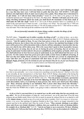 “Christ the Antidote regarding Death”


the blind by a way that they know not; I will lead them in paths that they have NOT KNOWN. I will
make darkness into light before them & make uneven places into a plain. These things have I
determined to do [for them] ; & I will not leave them forsaken. Isaiah 42: 13-16. How is he going to do
these wonderful spiritual acts? Through & by His Son's, His Man-child. “Behold, I will make you to be a
new, sharp, threshing instrument which has teeth; you shall thresh the mountains & beat them small,
& shall make the hills like chaff.” Isaiah 41:15. Yet in all of these promises there is a condition & it is
stated in the verse previous to where we read - I am doing a new thing! Are you ready for it ? Will you
believe it ? Will we humble ourselves & obey it ? Or will we make excuses for it ? This will be to some a
very tall order! This is the lead up & the condition to the NEW THING.

    “Do not [earnestly] remember the former things; neither consider the things of old.”
                                                 Isaiah 43:18.
The KJV states - remember not & neither consider, the things of old - or what we have - up to date- been
used to, is this plain enough or do we need further admonition. Matt 13:10-15. Perfectly explains the
situation. “And He replied to them, To you it has been given to know the secrets & mysteries of the
kingdom of heaven, but to them it has not been given. For whoever has [spiritual knowledge], to him
more will be given & he will be furnished richly so that he will have abundance: but from him who has
not, even what he has will be taken away. This is the reason that I speak to them in parables: because
having the power of seeing, they do not see; & having the power of hearing, they do not hear, nor
grasp & understand. In them indeed is the process of fulfilment of the prophecy of Isaiah, which says:
You shall indeed hear & hear but never grasp & understand; & you shall indeed look but never see &
perceive. For this nations heart has grown gross (fat & dull), & their heavy & difficult of hearing, &
their eyes they have tightly closed, lest they see & perceive with their eyes, & hear & comprehend the
sense with their ears, & grasp & understand with their heart, & turn & I should heal them. But
blessed (happy, fortunate, & to be envied) are your eyes because they do see, & your ears because they
do hear.”              In other words we need to remove our Pentecostal spectacles!!
                                              “THE TRUE ISRAEL”
   These words were spoken to Israel, & today they are spoken once again to the true Israel. He is not a
Jew who is one outwardly - nor is true circumcision something external & physical - but he is a Jew who
is one inwardly, & true circumcision is of the heart. Rom 2:28-29. Being a descendant of & having the
blood & human genes of Abraham has nothing whatsoever to do with the true Israel of God, it has to do
with the heart & the seed, not seeds OF MANY. Gal 3:16. “Now the promise (covenants, agreements)
were decreed & made to Abraham & his Seed (his Offspring, his Heir). He [God] does not say, And to
seeds (descendants, heirs), as if referring to many persons, but, And to your SEED (your Descendant,
your Heir), obviously referring to one individual, Who is [none other than] Christ (the Messiah). This
seed has nothing whatsoever to do with – natural seeds or natural genes – this seed is none other than the
Christ the WORD who is Spirit. I am going to make a statement that may shock some, but not others.

“As far as God is concerned there is no natural race on this earth today that has any priority over any
other!” We are all descendants of Adam &,- until quickened,- are in the same boat. Even the most
religious devout Rabbi needs Christ in his life as much as anyone & without Him he is as dead & is still
in the Adam'ic dream as much as any of us were at one time or another. God is no respecter of persons,
neither is he racist, that typology & legalism finished at the Cross. God is no longer interested in the
natural seed but in the spiritual seed. Hear the words of Jesus. “They retorted, Abraham is our father,
Jesus said, If you were [truly] Abraham's children, then you would do the works of Abraham [follow
his example, do as Abraham did]. Jn 8:39. “And do not begin to say to yourselves, We have Abraham as
our father; for I tell you that God is able from these STONES to raise up descendants for Abraham.”
Lk 3:8b What stones is Jesus referring to. “A new heart will I give you & a new spirit will I put within
you, & I will take away the STONY HEART out of your flesh & give you a heart of flesh.” Ezek 36: 26.
In other words Jesus was saying that their natural STONY HEART whether it originated from the genes
of Abraham or any other man can be changed, & even from these STONES He can & will raise up true

                                                           6
 