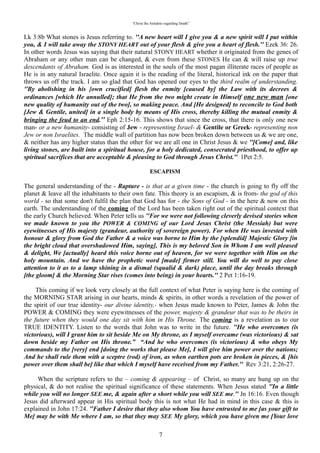 “Christ the Antidote regarding Death”


descendants of Abraham. God is as interested in the souls of the most pagan illiterate races of people as
He is in any natural Israelite. Once again it is the reading of the literal, historical ink on the paper that
throws us off the track. I am so glad that God has opened our eyes to the third realm of understanding.
“By abolishing in his {own crucified] flesh the enmity [caused by] the Law with its decrees &
ordinances [which He annulled]; that He from the two might create in Himself one new man [one
new quality of humanity out of the two], so making peace. And [He designed] to reconcile to God both
[Jew & Gentile, united] in a single body by means of His cross, thereby killing the mutual enmity &
bringing the feud to an end. Eph 2:15-16. This shows that since the cross, that there is only one new
man- or a new humanity- consisting of Jew - representing Israel- & Gentile or Greek- representing non
Jew or non Israelites. The middle wall of partition has now been broken down between us & we are one,
& neither has any higher status than the other for we are all one in Christ Jesus & we “[Come] and, like
living stones, are built into a spiritual house, for a holy dedicated, consecrated priesthood, to offer up
spiritual sacrifices that are acceptable & pleasing to God through Jesus Christ. 1Pet 2:5.

                                                   “ESCAPISM”

The general understanding of the - Rapture - is that at a given time - the church is going to fly off the
planet & leave all the inhabitants to their own fate. This theory is an escapism, & is from- the god of this
world - so that some don't fulfil the plan that God has for - the Sons of God - in the here & now on this
earth. The understanding of the coming of the Lord has been taken right out of the spiritual context that
the early Church believed. When Peter tells us “For we were not following cleverly devised stories when
we made known to you the POWER & COMING of our Lord Jesus Christ (the Messiah) but were
eyewitnesses of His majesty (grandeur, authority of sovereign power). For when He was invested with
honour & glory from God the Father & a voice was borne to Him by the [splendid] Majestic Glory [in
the bright cloud that overshadowed Him, saying], This is my beloved Son in Whom I am well pleased
& delight, We [actually] heard this voice borne out of heaven, for we were together with Him on the
holy mountain. And we have the prophetic word [made] firmer still. You will do well to pay close
attention to it as to a lamp shining in a dismal (squalid & dark) place, until the day breaks through
[the gloom] & the Morning Star rises (comes into being) in your hearts.” 2 Pet 1:16-19.

  This coming if we look very closely at the full context of what Peter is saying here is the coming of the
MORNING STAR arising in our hearts, minds & spirits, in other words a revelation of the power of the
spirit of our true identity- our divine identity,- when Jesus made known to Peter, James & John the
POWER & COMING they were eyewitnesses of the power, majesty & grandeur that was to be theirs in
the future when they would one day sit with him in His Throne. The coming is a revelation as to our
TRUE IDENTITY. Listen to the words that John was to write in the future. “He who overcomes (is
victorious), will I grant him to sit beside Me on My throne, as I myself overcame (was victorious) & sat
down beside my Father on His throne.” “And he who overcomes (is victorious) & who obeys My
commands to the [very] end [doing the works that please Me], I will give him power over the nations;
And he shall rule them with a sceptre (rod) of iron, as when earthen pots are broken in pieces, & [his
power over them shall be] like that which I myself have received from my Father.” Rev 3:21, 2:26-27.

   When the scripture refers to the – coming & appearing – of Christ, so many are hung up on the
physical, & do not realise the spiritual significance of these statements. When Jesus stated “In a little
while you will no longer SEE me, & again after a short while you will SEE me.” Jn 16:16. Even though
Jesus did afterward appear in His spiritual body this is not what He had in mind in this case & this is
explained in John 17:24. “Father I desire that they also whom You have entrusted to me [as your gift to
Me] may be with Me where I am, so that they may SEE My glory, which you have given me [Your love
gift to Me]; for you loved Me before the foundation of the world.” The spiritual understanding or
enlightenment is that which we are SEEING with our inner eye of perception. At the same time all of this
is happening on our Terra- Firma. I like the KJV rendition of Deut 11:21 “That your days may be
multiplied, & the days of your children, in the land which the Lord sware unto your fathers to give

                                                            7
 