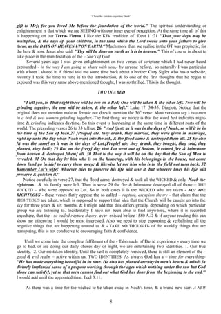 “Christ the Antidote regarding Death”


them, as the DAYS OF HEAVEN UPON EARTH.” Much more than we realise in the OT was prophetic,
for the here & now. Jesus also said, “Thy will be done on earth as it is in heaven.” This of course is
about to take place in the manifestation of the – Son's of God.
   Several years ago I was given enlightenment on two verses of scripture which I had never heard
expounded - in the way I am going to share with you,- by anyone before, so naturally I was particular
with whom I shared it. A friend told me some time back about a brother Gary Sigler who has a web-site,
recently I took the time to tune in to the introduction, & lo one of the first thoughts that he began to
expound was this very same above-mentioned thought, I was so thrilled. This is the thought.

                                              “TWO IN A BED”
“I tell you, in That night there will be two on a Bed; One will be taken & the other left. Two will be
grinding together, the one will be taken, & the other left. Luke 17: 34-35. Diaglott, Notice that the
original does not mention male or female nor does it mention the 36th verse. Most versions say - two men
in a bed & two women grinding together.-The first thing we notice is that the word bed indicates night-
time & grinding indicates daytime. So this event is happening at the same time in different parts of the
world. The preceding verses 26 to 33 tell us. 26“And (just) as it was in the days of Noah, so will it be in
the time of the Son of Man.27 [People] ate, they drank, they married, they were given in marriage,
right up unto the day when Noah went into the ark, & the flood came & destroyed them all. 28 So also
[it was the same] as it was in the days of Lot.[People] ate, they drank, they bought, they sold, they
planted, they built; 29 But on the [very] day that Lot went out of Sodom, it rained fire & brimstone
from heaven & destroyed [them] all. 30 That is the way it will be on the day that the Son of Man is
revealed. 31 On that day let him who is on the housetop, with his belongings in the house, not come
down [and go inside] to carry them away; & likewise let not him who is in the field not turn back. 32
Remember Lot's wife! Whoever tries to preserve his life will lose it, but whoever loses his life will
preserve & quicken it.
   Notice carefully in verse 27, that the flood came, destroyed & took all the WICKED & only “Noah the
righteous” & his family were left. Then in verse 29 the fire & brimstone destroyed all of those – THE
WICKED – who were opposed to Lot. So in both cases it is the WICKED who are taken - NOT THE
RIGHTEOUS - these verses flatly oppose the so called – rapture, escapism theory - that claim that the
RIGHTEOUS are taken, which is supposed to support that idea that the Church will be caught up into the
sky for three years & six months, & I might add that this differs greatly, depending on which particular
group we are listening to. Incidentally I have not been able to find anywhere, where it is recorded
anywhere, that the - so called rapture theory- ever existed before 1580 A.D & if anyone reading this can
show me otherwise I would be most interested. Also we need to stop espousing & verbalising all the
negative things that are happening around us & - TAKE NO THOUGHT- of the worldly things that are
transpiring, this is not conducive to encouraging faith & confidence.

  Until we come into the complete fulfilment of the - Tabernacle of David experience - every time we go
to bed, or are doing our daily chores day or night, we are entertaining two identities. 1. Our true identity.
2. Our mistaken identity. Until the veil is completely removed, there is still an element of the – good &
evil realm – active within us, TWO IDENTITIES. As always God has a – time for everything- “ He has
made everything beautiful in its time. He also has planted eternity in men's hearts & minds [a divinely
implanted sense of a purpose working through the ages which nothing under the sun but God alone
can satisfy], yet so that men cannot find out what God has done from the beginning to the end.” I
would add until the appointed time. Eccl 3:11.

   As there was a time for the wicked to be taken away in Noah's time, & a brand new start A NEW
THING God had ordained to take place, – may I say right here if we study God's Word we will notice that
He is in the habit of & loves to do A NEW THING, when the time is right, – so at his appointed time, one
of our identities will be completely removed from us. This may sound a little Pentecostal but I am going
to shout HALLELUJAH. One - identity - will be taken & the other left. Which identity will be taken?
Well to be true to type God left a righteous seed “Noah” & removed & removed the unrighteous & it was

                                                            8
 