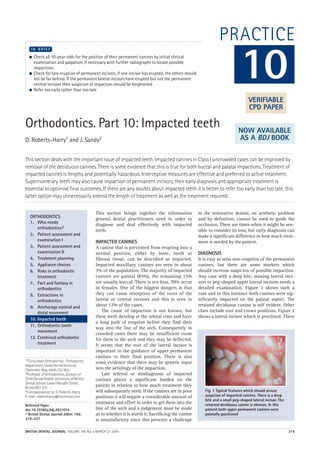 BRITISH DENTAL JOURNAL VOLUME 196 NO. 6 MARCH 27 2004 319
PRACTICE
Orthodontics. Part 10: Impacted teeth
D. Roberts-Harry1 and J. Sandy2
This section deals with the important issue of impacted teeth. Impacted canines in Class I uncrowded cases can be improved by
removal of the deciduous canines. There is some evidence that this is true for both buccal and palatal impactions. Treatment of
impacted canines is lengthy and potentially hazardous. Interceptive measures are effective and preferred to active treatment.
Supernumerary teeth may also cause impaction of permanent incisors, their early diagnosis and appropriate treatment is
essential to optimise final outcomes. If there are any doubts about impacted teeth it is better to refer too early than too late, this
latter option may unnecessarily extend the length of treatment as well as the treatment required.
1*Consultant Orthodontist, Orthodontic
Department, Leeds Dental Institute,
Clarendon Way, Leeds LS2 9LU;
2Professor of Orthodontics, Division of
Child Dental Health, University of Bristol
Dental School, Lower Maudlin Street,
Bristol BS1 2LY;
*Correspondence to: D. Roberts-Harry
E-mail: robertsharry@btinternet.com
Refereed Paper
doi:10.1038/sj.bdj.4811074
© British Dental Journal 2004; 196:
319–327
● Check all 10-year-olds for the position of their permanent canines by initial clinical
examination and palpation, if necessary with further radiographs to locate possible
impactions
● Check for late eruption of permanent incisors, if one incisor has erupted, the others should
not be far behind. If the permanent lateral incisors have erupted but not the permanent
central incisors then suspicion of impaction should be heightened
● Refer too early rather than too late
I N B R I E F
This section brings together the information
general dental practitioners need in order to
diagnose and deal effectively with impacted
teeth.
IMPACTED CANINES
A canine that is prevented from erupting into a
normal position, either by bone, tooth or
fibrous tissue, can be described as impacted.
Impacted maxillary canines are seen in about
3% of the population. The majority of impacted
canines are palatal (85%), the remaining 15%
are usually buccal. There is sex bias, 70% occur
in females. One of the biggest dangers is that
they can cause resorption of the roots of the
lateral or central incisors and this is seen in
about 12% of the cases.
The cause of impaction is not known, but
these teeth develop at the orbital rims and have
a long path of eruption before they find their
way into the line of the arch. Consequently in
crowded cases there may be insufficient room
for them in the arch and they may be deflected.
It seems that the root of the lateral incisor is
important in the guidance of upper permanent
canines to their final position. There is also
some evidence that there may be genetic input
into the aetiology of the impaction.
Late referral or misdiagnosis of impacted
canines places a significant burden on the
patient in relation to how much treatment they
will subsequently need. If the canines are in poor
positions it will require a considerable amount of
treatment and effort in order to get them into the
line of the arch and a judgement must be made
as to whether it is worth it. Sacrificing the canine
is unsatisfactory since this presents a challenge
to the restorative dentist, an aesthetic problem
and by definition, cannot be used to guide the
occlusion. There are times when it might be sen-
sible to consider its loss, but early diagnosis can
make a significant difference to how much treat-
ment is needed by the patient.
DIAGNOSIS
It is easy to miss non-eruption of the permanent
canines, but there are some markers which
should increase suspicion of possible impaction.
Any case with a deep bite, missing lateral inci-
sors or peg-shaped upper lateral incisors needs a
detailed examination. Figure 1 shows such a
case and in this instance both canines were sig-
nificantly impacted on the palatal aspect. The
retained deciduous canine is self evident. Other
clues include root and crown positions. Figure 2
shows a lateral incisor which is proclined. There
10
ORTHODONTICS
1. Who needs
orthodontics?
2. Patient assessment and
examination I
3. Patient assessment and
examination II
4. Treatment planning
5. Appliance choices
6. Risks in orthodontic
treatment
7. Fact and fantasy in
orthodontics
8. Extractions in
orthodontics
9. Anchorage control and
distal movement
10. Impacted teeth
11. Orthodontic tooth
movement
12. Combined orthodontic
treatment
Fig. 1 Typical features which should arouse
suspicion of impacted canines. There is a deep
bite and a small peg-shaped lateral incisor. The
retained deciduous canine is obvious. In this
patient both upper permanent canines were
palatally positioned
VERIFIABLE
CPD PAPER
NOW AVAILABLE
AS A BDJ BOOK
6p319-327.qxd 23/02/2004 10:25 Page 319
 