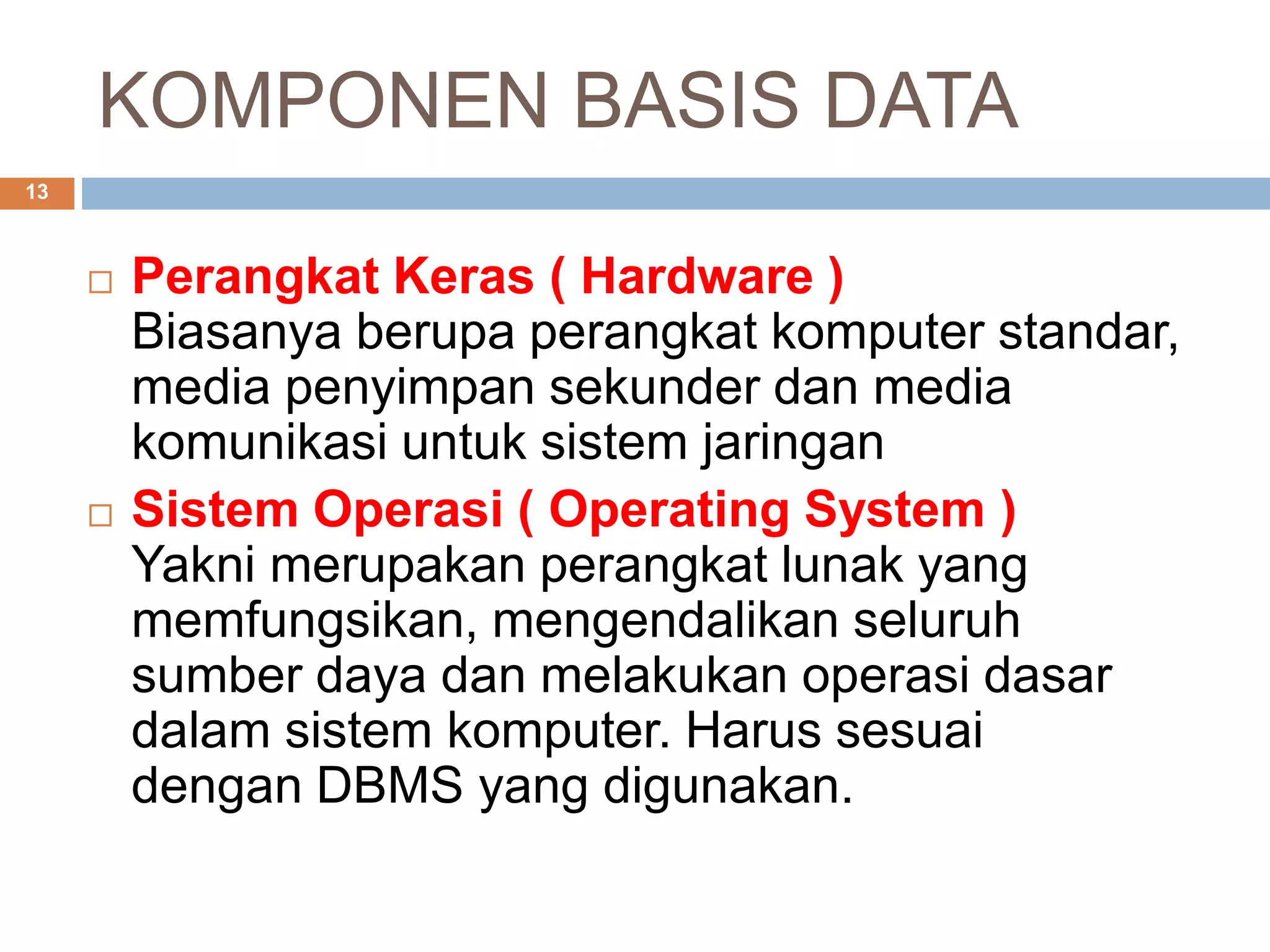 KOMPONEN BASIS DATA
13
 Perangkat Keras ( Hardware )
Biasanya berupa perangkat komputer standar,
media penyimpan sekunder dan media
komunikasi untuk sistem jaringan
 Sistem Operasi ( Operating System )
Yakni merupakan perangkat lunak yang
memfungsikan, mengendalikan seluruh
sumber daya dan melakukan operasi dasar
dalam sistem komputer. Harus sesuai
dengan DBMS yang digunakan.
 