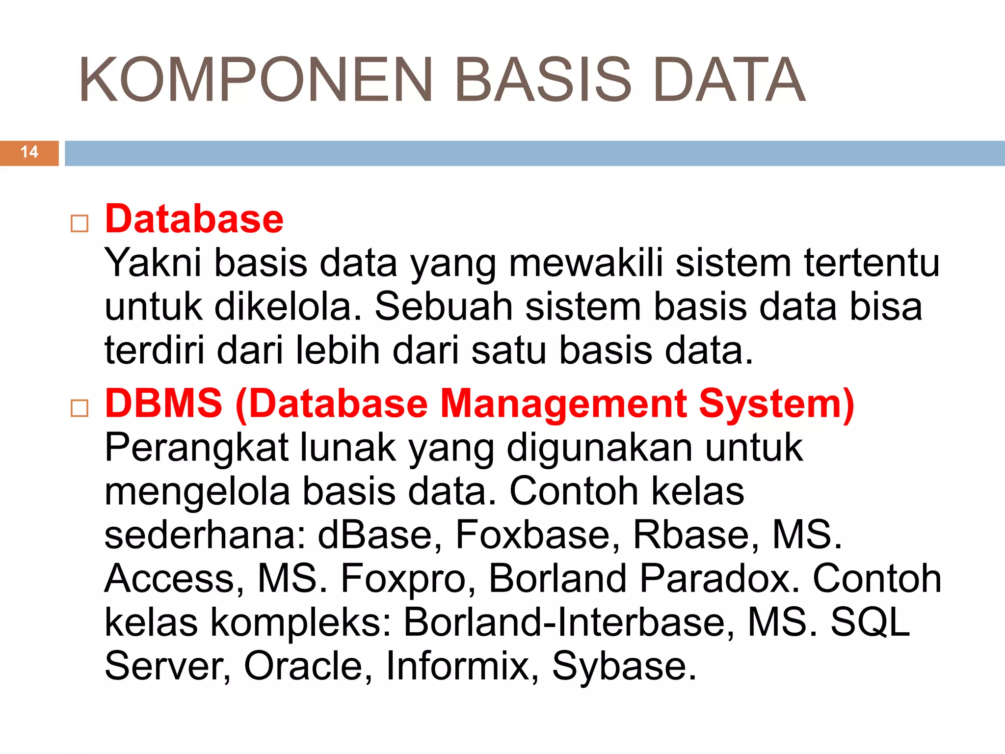 KOMPONEN BASIS DATA
14
 Database
Yakni basis data yang mewakili sistem tertentu
untuk dikelola. Sebuah sistem basis data bisa
terdiri dari lebih dari satu basis data.
 DBMS (Database Management System)
Perangkat lunak yang digunakan untuk
mengelola basis data. Contoh kelas
sederhana: dBase, Foxbase, Rbase, MS.
Access, MS. Foxpro, Borland Paradox. Contoh
kelas kompleks: Borland-Interbase, MS. SQL
Server, Oracle, Informix, Sybase.
 