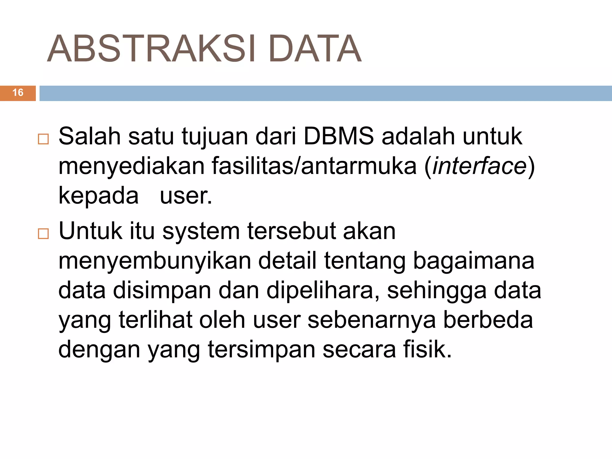 ABSTRAKSI DATA
16
 Salah satu tujuan dari DBMS adalah untuk
menyediakan fasilitas/antarmuka (interface)
kepada user.
 Untuk itu system tersebut akan
menyembunyikan detail tentang bagaimana
data disimpan dan dipelihara, sehingga data
yang terlihat oleh user sebenarnya berbeda
dengan yang tersimpan secara fisik.
 