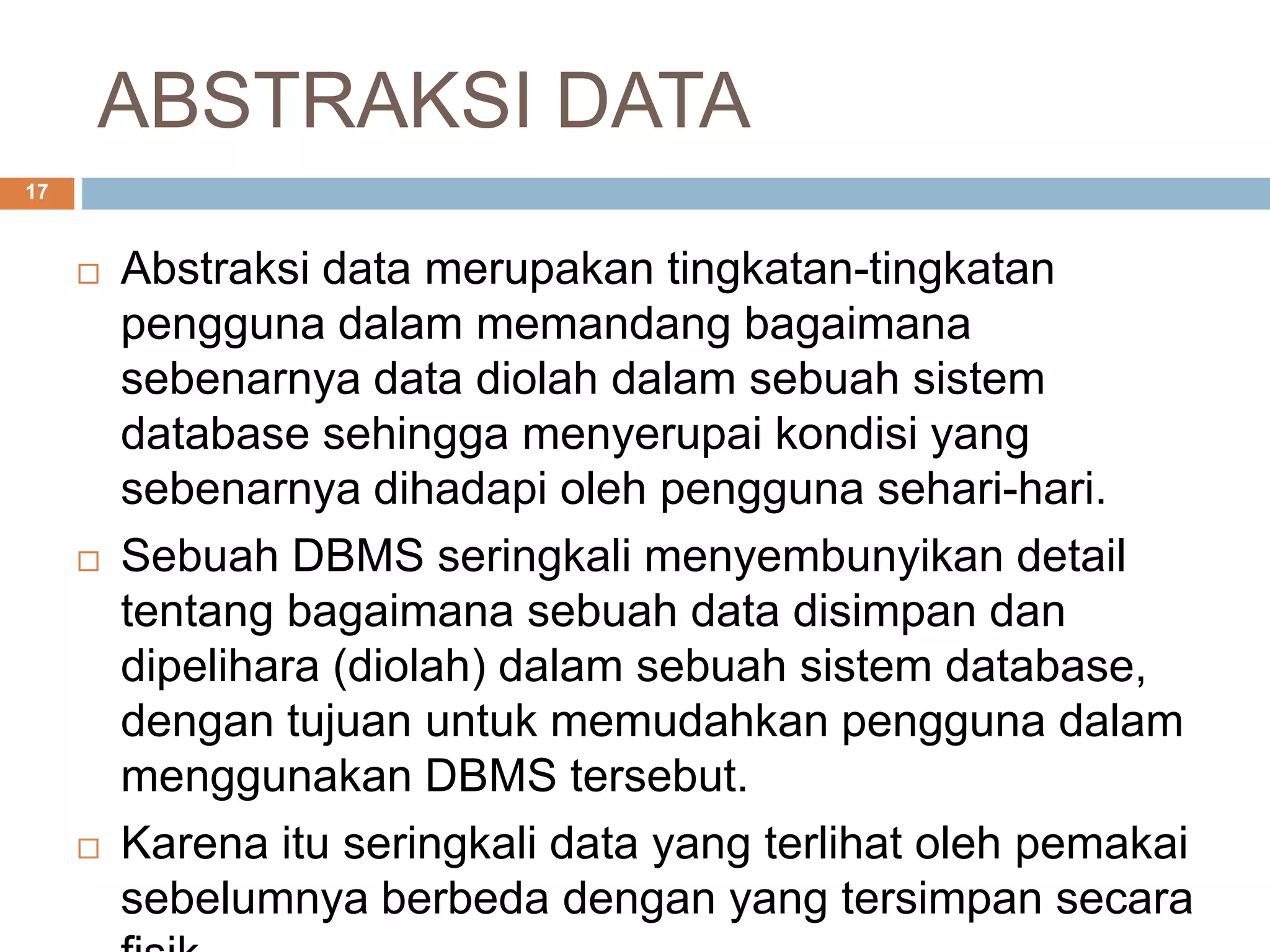 ABSTRAKSI DATA
17
 Abstraksi data merupakan tingkatan-tingkatan
pengguna dalam memandang bagaimana
sebenarnya data diolah dalam sebuah sistem
database sehingga menyerupai kondisi yang
sebenarnya dihadapi oleh pengguna sehari-hari.
 Sebuah DBMS seringkali menyembunyikan detail
tentang bagaimana sebuah data disimpan dan
dipelihara (diolah) dalam sebuah sistem database,
dengan tujuan untuk memudahkan pengguna dalam
menggunakan DBMS tersebut.
 Karena itu seringkali data yang terlihat oleh pemakai
sebelumnya berbeda dengan yang tersimpan secara
 