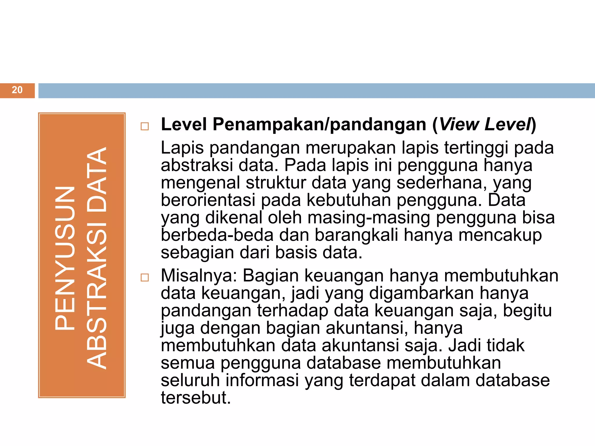 20
PENYUSUN
ABSTRAKSIDATA
 Level Penampakan/pandangan (View Level)
Lapis pandangan merupakan lapis tertinggi pada
abstraksi data. Pada lapis ini pengguna hanya
mengenal struktur data yang sederhana, yang
berorientasi pada kebutuhan pengguna. Data
yang dikenal oleh masing-masing pengguna bisa
berbeda-beda dan barangkali hanya mencakup
sebagian dari basis data.
 Misalnya: Bagian keuangan hanya membutuhkan
data keuangan, jadi yang digambarkan hanya
pandangan terhadap data keuangan saja, begitu
juga dengan bagian akuntansi, hanya
membutuhkan data akuntansi saja. Jadi tidak
semua pengguna database membutuhkan
seluruh informasi yang terdapat dalam database
tersebut.
 