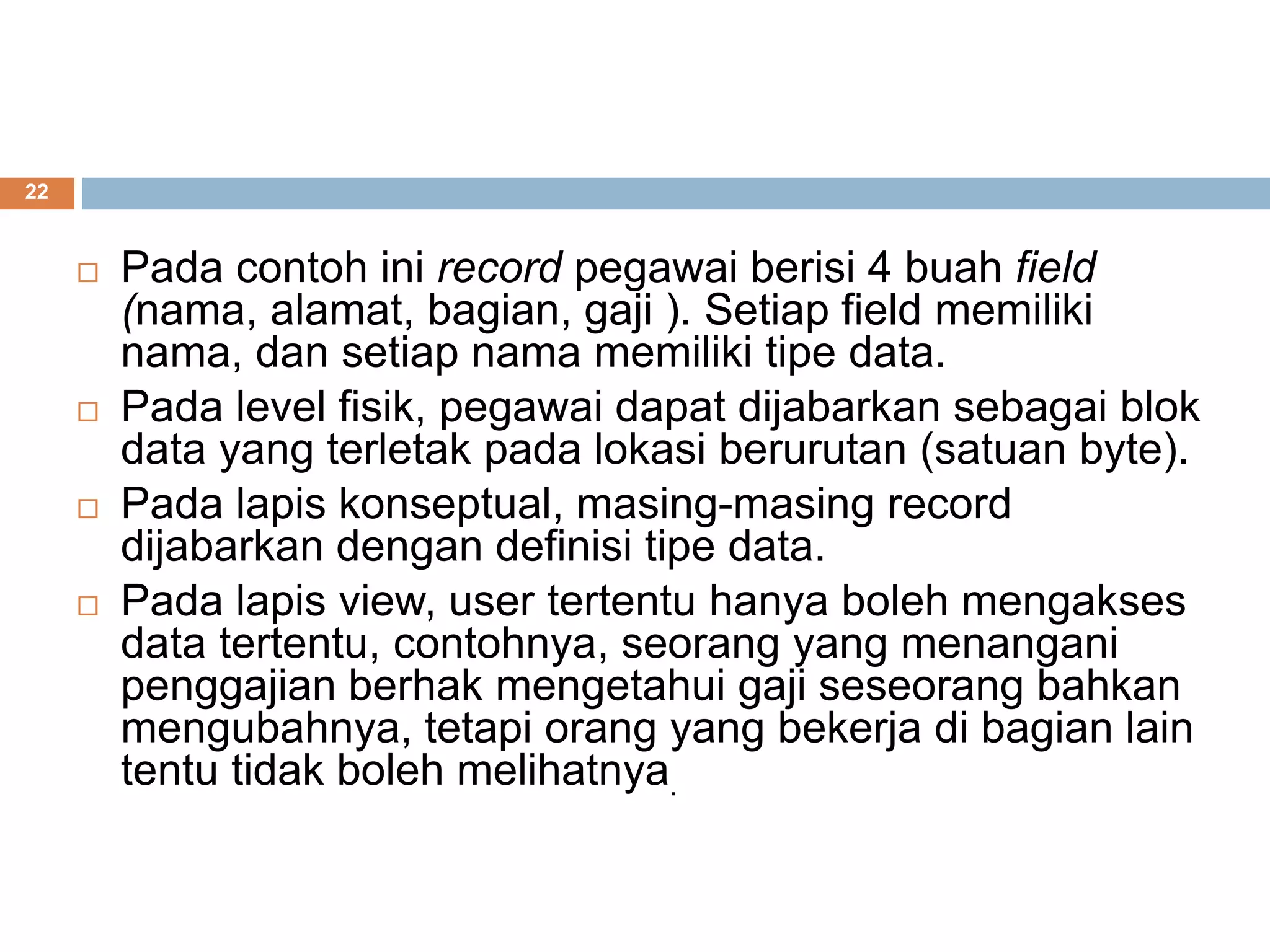 22
 Pada contoh ini record pegawai berisi 4 buah field
(nama, alamat, bagian, gaji ). Setiap field memiliki
nama, dan setiap nama memiliki tipe data.
 Pada level fisik, pegawai dapat dijabarkan sebagai blok
data yang terletak pada lokasi berurutan (satuan byte).
 Pada lapis konseptual, masing-masing record
dijabarkan dengan definisi tipe data.
 Pada lapis view, user tertentu hanya boleh mengakses
data tertentu, contohnya, seorang yang menangani
penggajian berhak mengetahui gaji seseorang bahkan
mengubahnya, tetapi orang yang bekerja di bagian lain
tentu tidak boleh melihatnya.
 