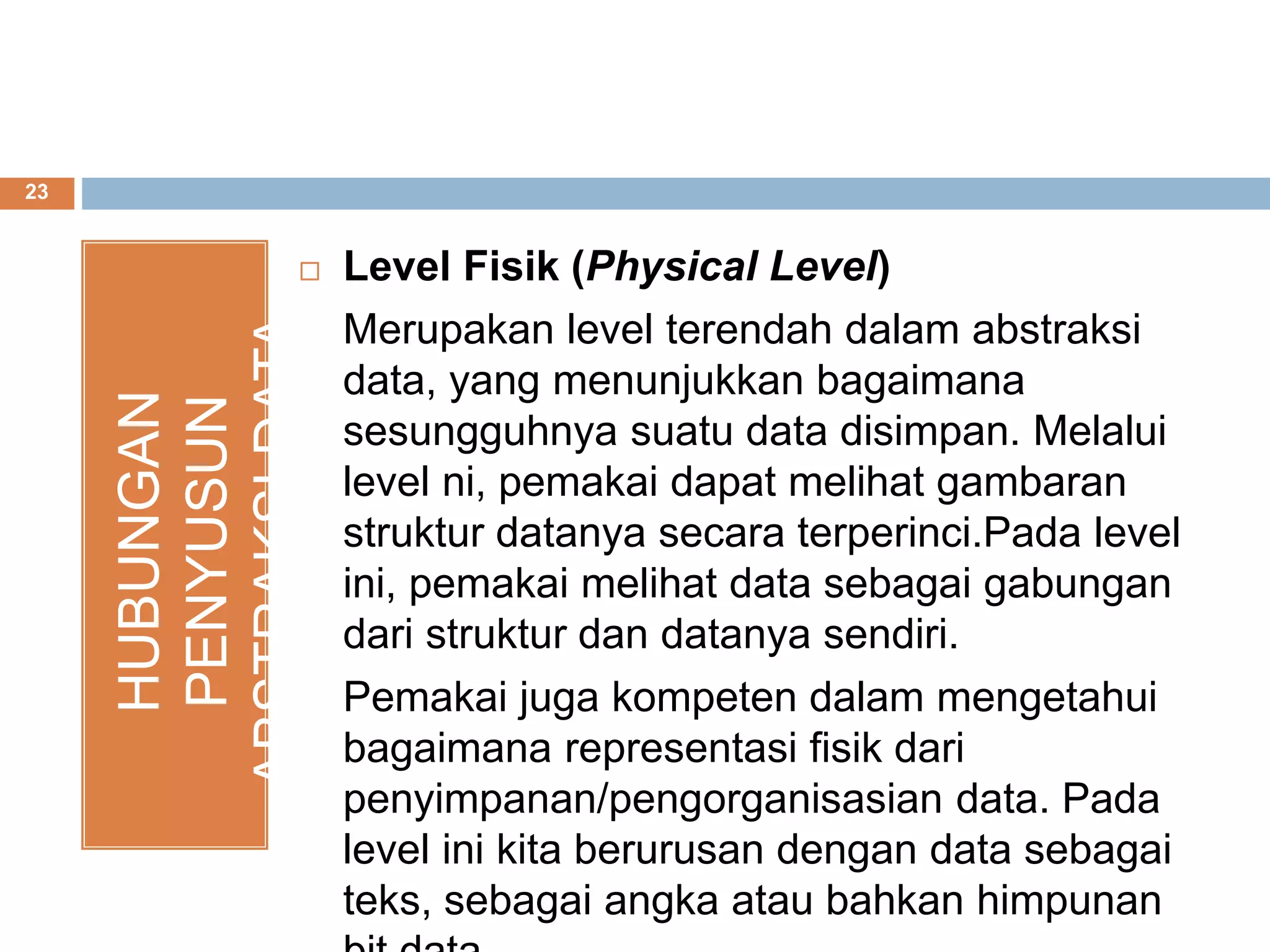 23
HUBUNGAN
PENYUSUN
ABSTRAKSIDATA Level Fisik (Physical Level)
Merupakan level terendah dalam abstraksi
data, yang menunjukkan bagaimana
sesungguhnya suatu data disimpan. Melalui
level ni, pemakai dapat melihat gambaran
struktur datanya secara terperinci.Pada level
ini, pemakai melihat data sebagai gabungan
dari struktur dan datanya sendiri.
Pemakai juga kompeten dalam mengetahui
bagaimana representasi fisik dari
penyimpanan/pengorganisasian data. Pada
level ini kita berurusan dengan data sebagai
teks, sebagai angka atau bahkan himpunan
 