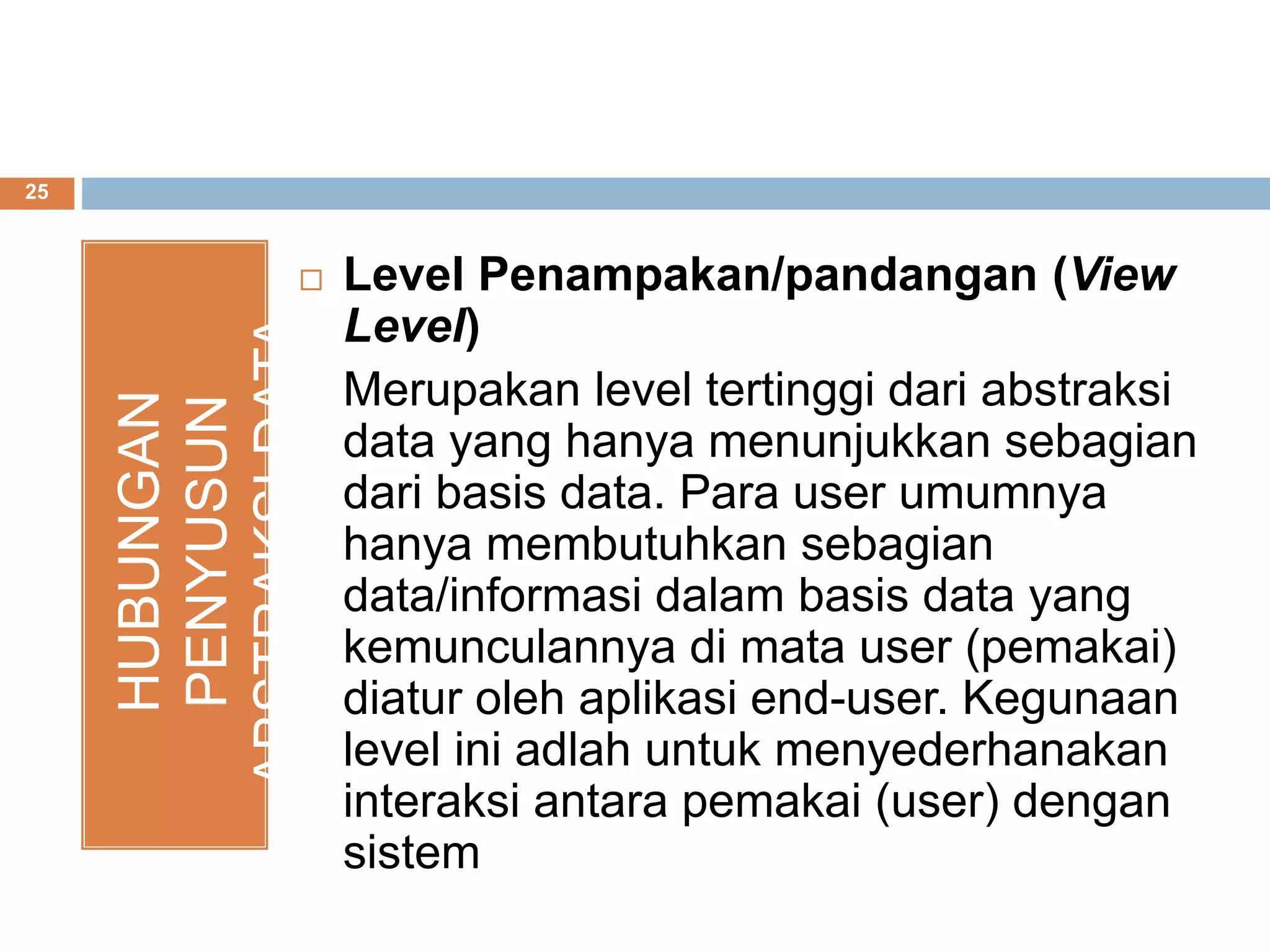 25
HUBUNGAN
PENYUSUN
ABSTRAKSIDATA Level Penampakan/pandangan (View
Level)
Merupakan level tertinggi dari abstraksi
data yang hanya menunjukkan sebagian
dari basis data. Para user umumnya
hanya membutuhkan sebagian
data/informasi dalam basis data yang
kemunculannya di mata user (pemakai)
diatur oleh aplikasi end-user. Kegunaan
level ini adlah untuk menyederhanakan
interaksi antara pemakai (user) dengan
sistem
 