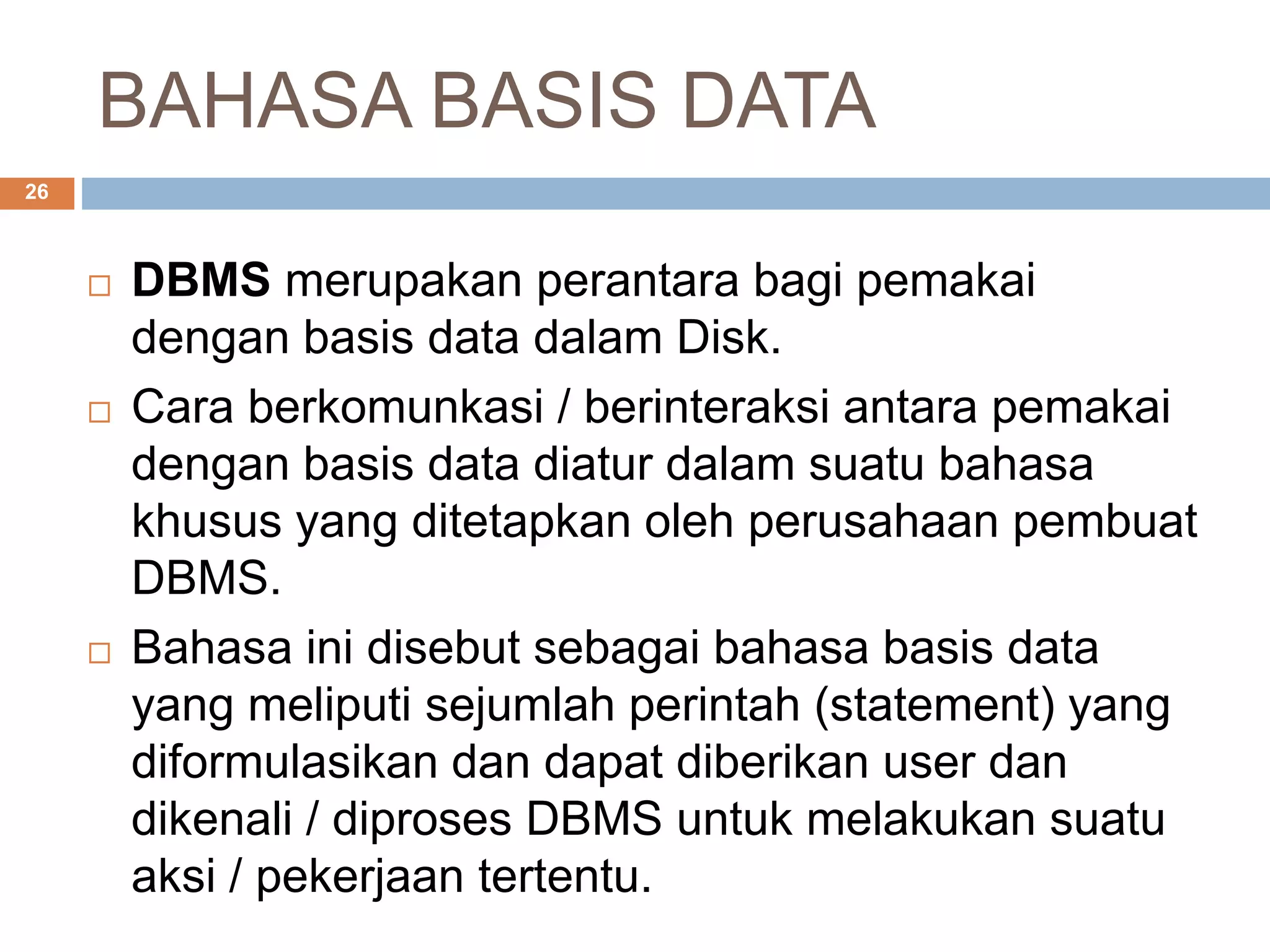 BAHASA BASIS DATA
26
 DBMS merupakan perantara bagi pemakai
dengan basis data dalam Disk.
 Cara berkomunkasi / berinteraksi antara pemakai
dengan basis data diatur dalam suatu bahasa
khusus yang ditetapkan oleh perusahaan pembuat
DBMS.
 Bahasa ini disebut sebagai bahasa basis data
yang meliputi sejumlah perintah (statement) yang
diformulasikan dan dapat diberikan user dan
dikenali / diproses DBMS untuk melakukan suatu
aksi / pekerjaan tertentu.
 