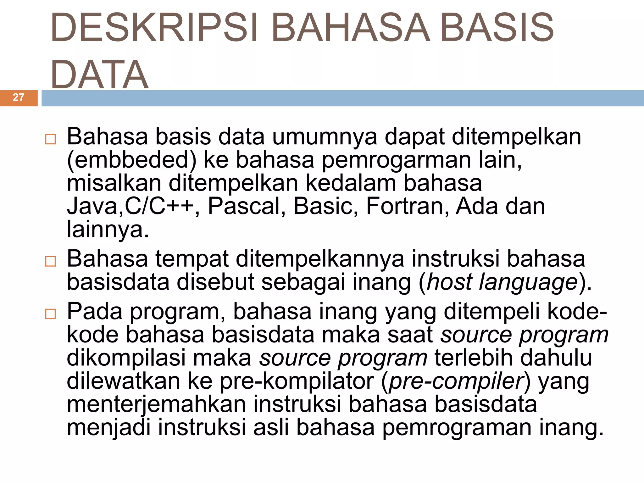 DESKRIPSI BAHASA BASIS
DATA27
 Bahasa basis data umumnya dapat ditempelkan
(embbeded) ke bahasa pemrogarman lain,
misalkan ditempelkan kedalam bahasa
Java,C/C++, Pascal, Basic, Fortran, Ada dan
lainnya.
 Bahasa tempat ditempelkannya instruksi bahasa
basisdata disebut sebagai inang (host language).
 Pada program, bahasa inang yang ditempeli kode-
kode bahasa basisdata maka saat source program
dikompilasi maka source program terlebih dahulu
dilewatkan ke pre-kompilator (pre-compiler) yang
menterjemahkan instruksi bahasa basisdata
menjadi instruksi asli bahasa pemrograman inang.
 