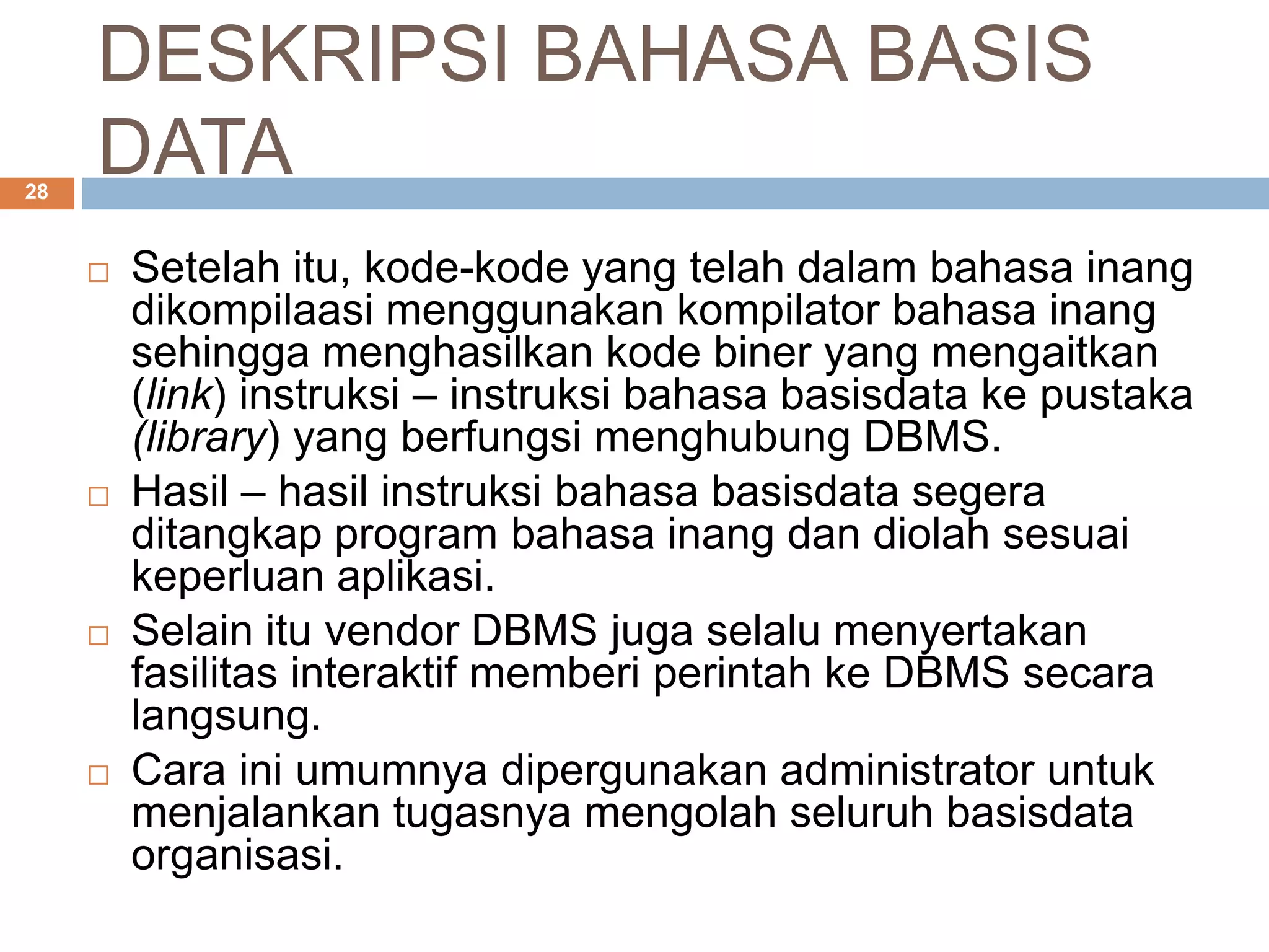 DESKRIPSI BAHASA BASIS
DATA28
 Setelah itu, kode-kode yang telah dalam bahasa inang
dikompilaasi menggunakan kompilator bahasa inang
sehingga menghasilkan kode biner yang mengaitkan
(link) instruksi – instruksi bahasa basisdata ke pustaka
(library) yang berfungsi menghubung DBMS.
 Hasil – hasil instruksi bahasa basisdata segera
ditangkap program bahasa inang dan diolah sesuai
keperluan aplikasi.
 Selain itu vendor DBMS juga selalu menyertakan
fasilitas interaktif memberi perintah ke DBMS secara
langsung.
 Cara ini umumnya dipergunakan administrator untuk
menjalankan tugasnya mengolah seluruh basisdata
organisasi.
 