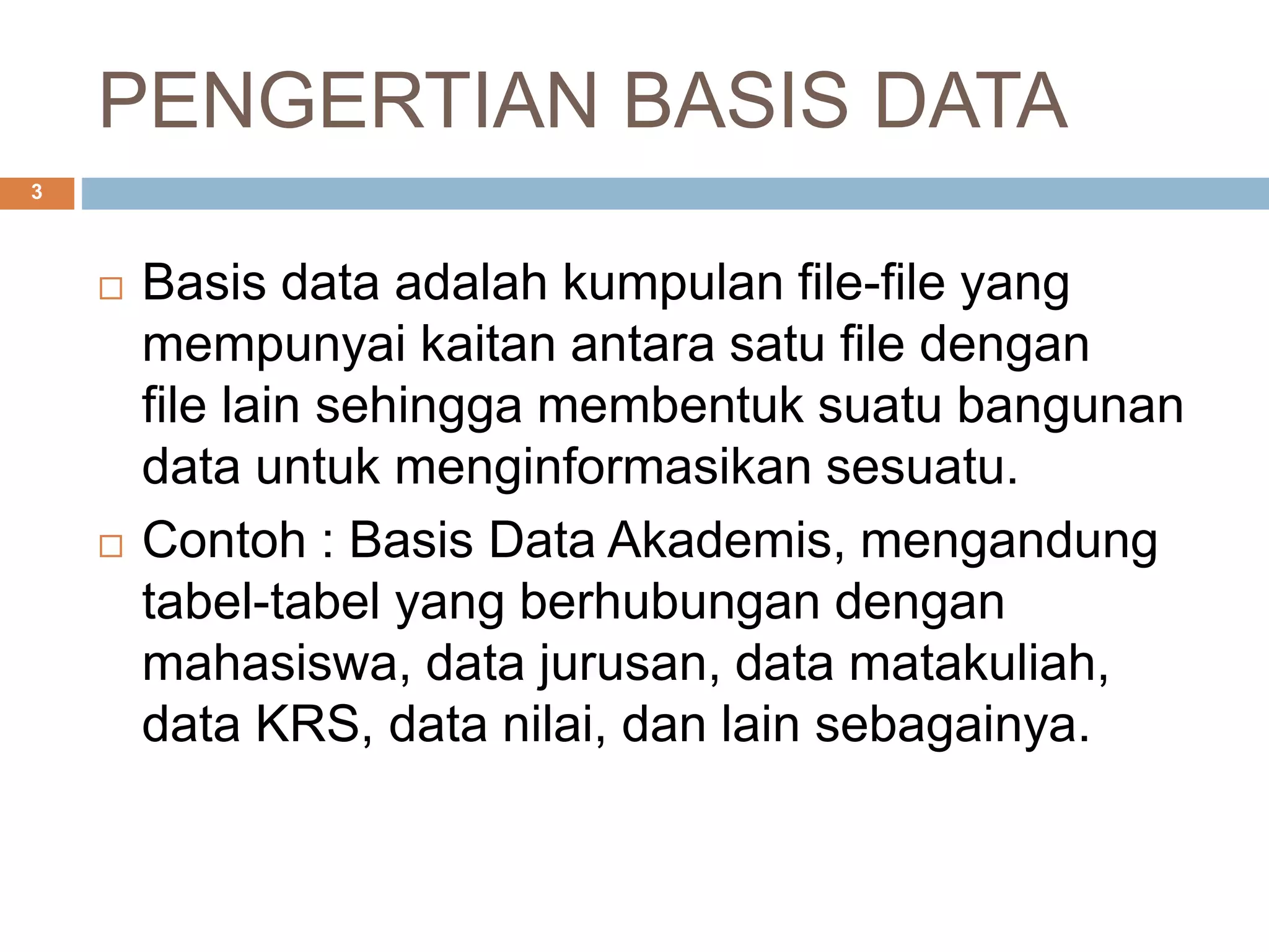 PENGERTIAN BASIS DATA
 Basis data adalah kumpulan file-file yang
mempunyai kaitan antara satu file dengan
file lain sehingga membentuk suatu bangunan
data untuk menginformasikan sesuatu.
 Contoh : Basis Data Akademis, mengandung
tabel-tabel yang berhubungan dengan
mahasiswa, data jurusan, data matakuliah,
data KRS, data nilai, dan lain sebagainya.
3
 