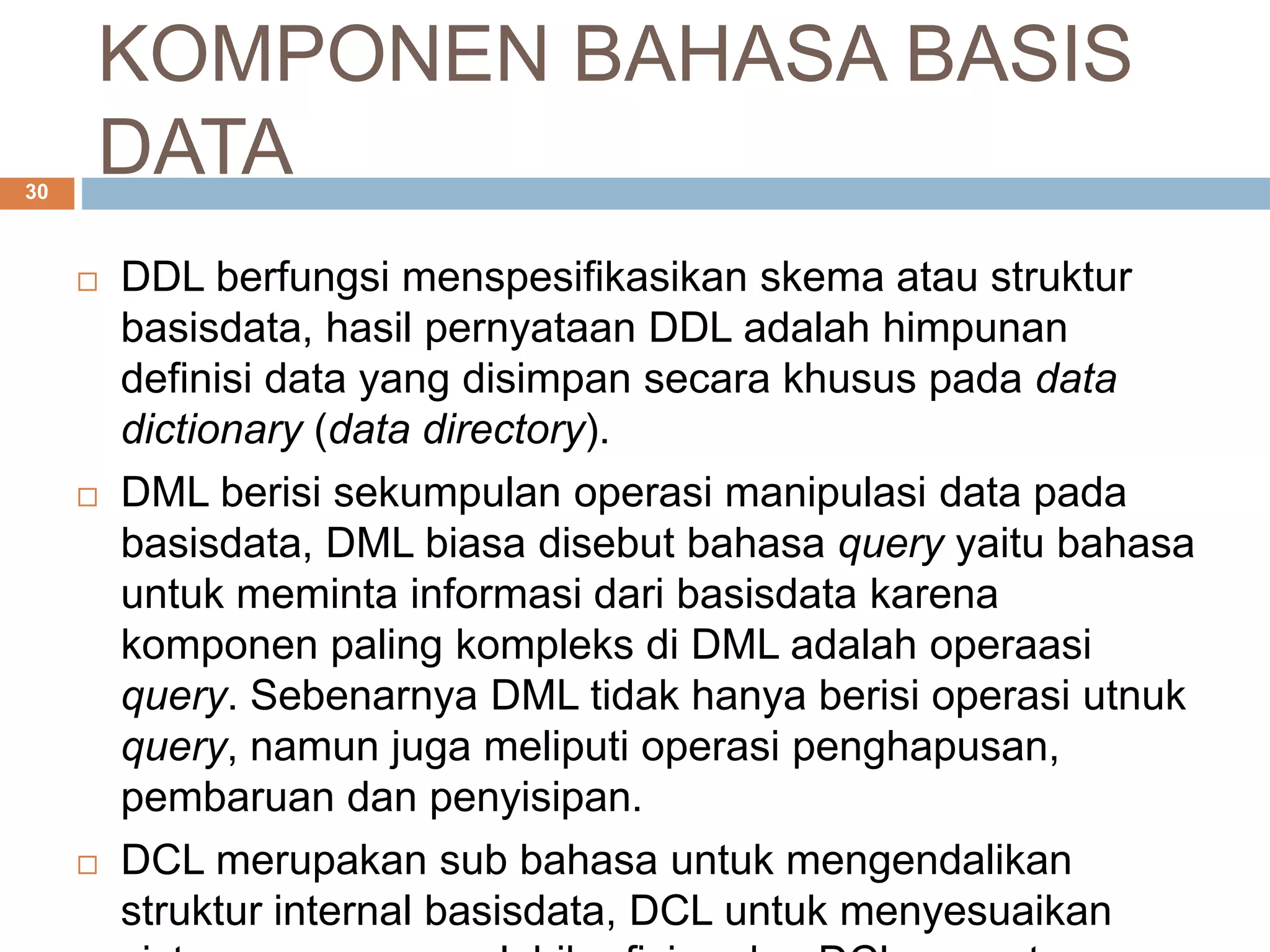 KOMPONEN BAHASA BASIS
DATA30
 DDL berfungsi menspesifikasikan skema atau struktur
basisdata, hasil pernyataan DDL adalah himpunan
definisi data yang disimpan secara khusus pada data
dictionary (data directory).
 DML berisi sekumpulan operasi manipulasi data pada
basisdata, DML biasa disebut bahasa query yaitu bahasa
untuk meminta informasi dari basisdata karena
komponen paling kompleks di DML adalah operaasi
query. Sebenarnya DML tidak hanya berisi operasi utnuk
query, namun juga meliputi operasi penghapusan,
pembaruan dan penyisipan.
 DCL merupakan sub bahasa untuk mengendalikan
struktur internal basisdata, DCL untuk menyesuaikan
 