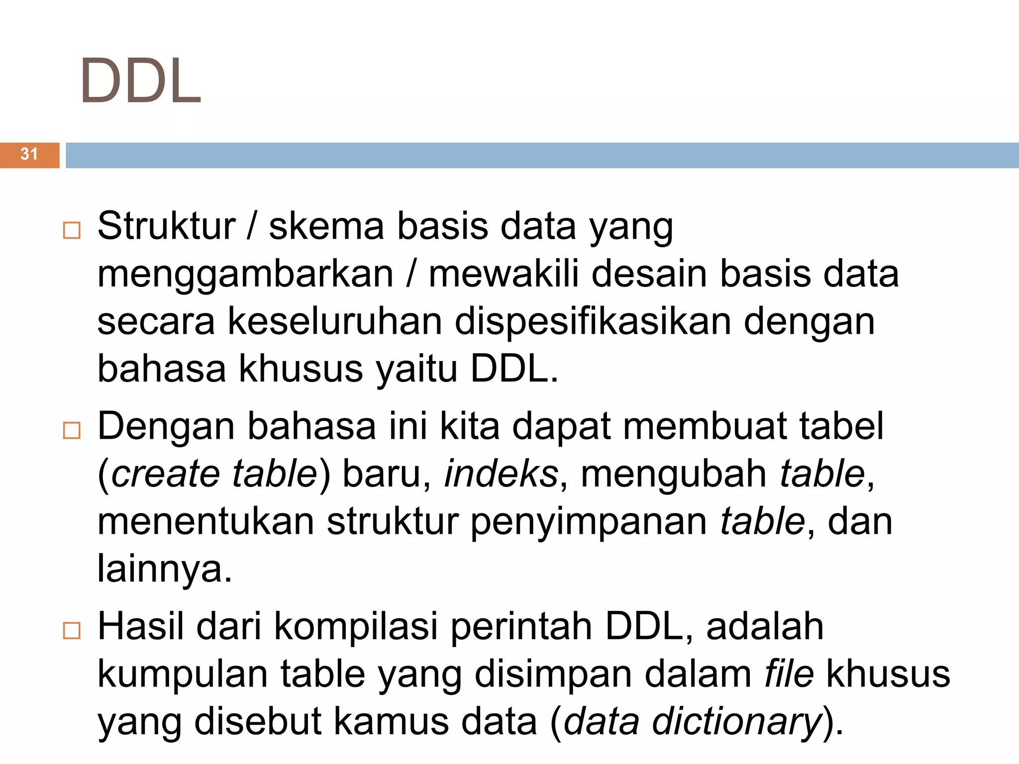 DDL
31
 Struktur / skema basis data yang
menggambarkan / mewakili desain basis data
secara keseluruhan dispesifikasikan dengan
bahasa khusus yaitu DDL.
 Dengan bahasa ini kita dapat membuat tabel
(create table) baru, indeks, mengubah table,
menentukan struktur penyimpanan table, dan
lainnya.
 Hasil dari kompilasi perintah DDL, adalah
kumpulan table yang disimpan dalam file khusus
yang disebut kamus data (data dictionary).
 