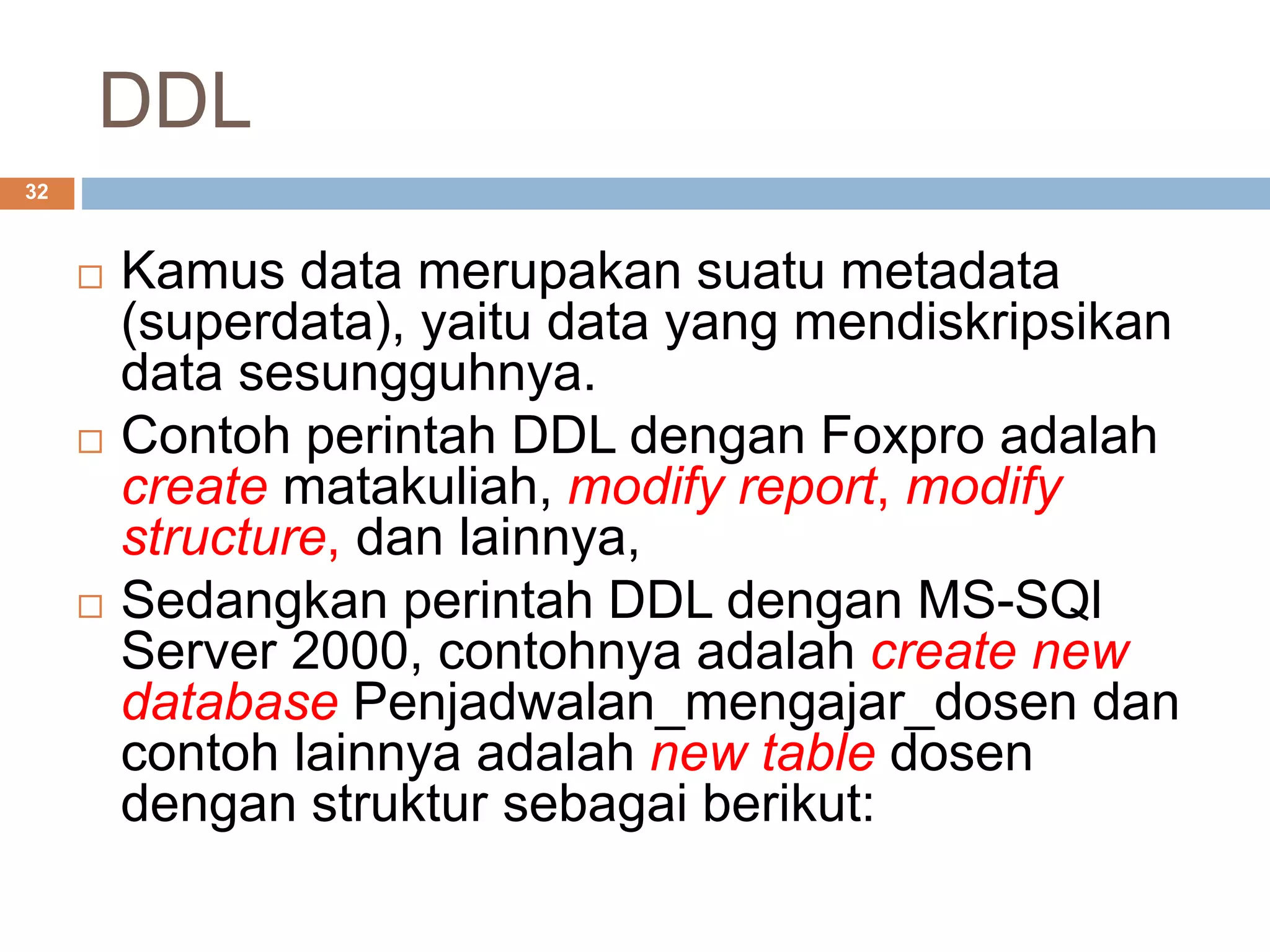 DDL
32
 Kamus data merupakan suatu metadata
(superdata), yaitu data yang mendiskripsikan
data sesungguhnya.
 Contoh perintah DDL dengan Foxpro adalah
create matakuliah, modify report, modify
structure, dan lainnya,
 Sedangkan perintah DDL dengan MS-SQl
Server 2000, contohnya adalah create new
database Penjadwalan_mengajar_dosen dan
contoh lainnya adalah new table dosen
dengan struktur sebagai berikut:
 