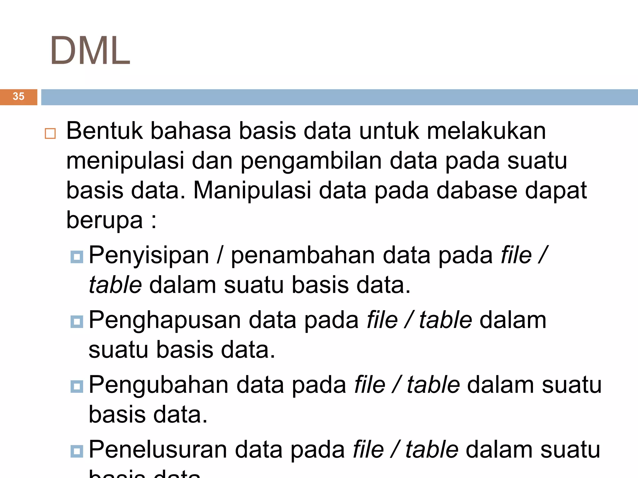 DML
35
 Bentuk bahasa basis data untuk melakukan
menipulasi dan pengambilan data pada suatu
basis data. Manipulasi data pada dabase dapat
berupa :
 Penyisipan / penambahan data pada file /
table dalam suatu basis data.
 Penghapusan data pada file / table dalam
suatu basis data.
 Pengubahan data pada file / table dalam suatu
basis data.
 Penelusuran data pada file / table dalam suatu
 