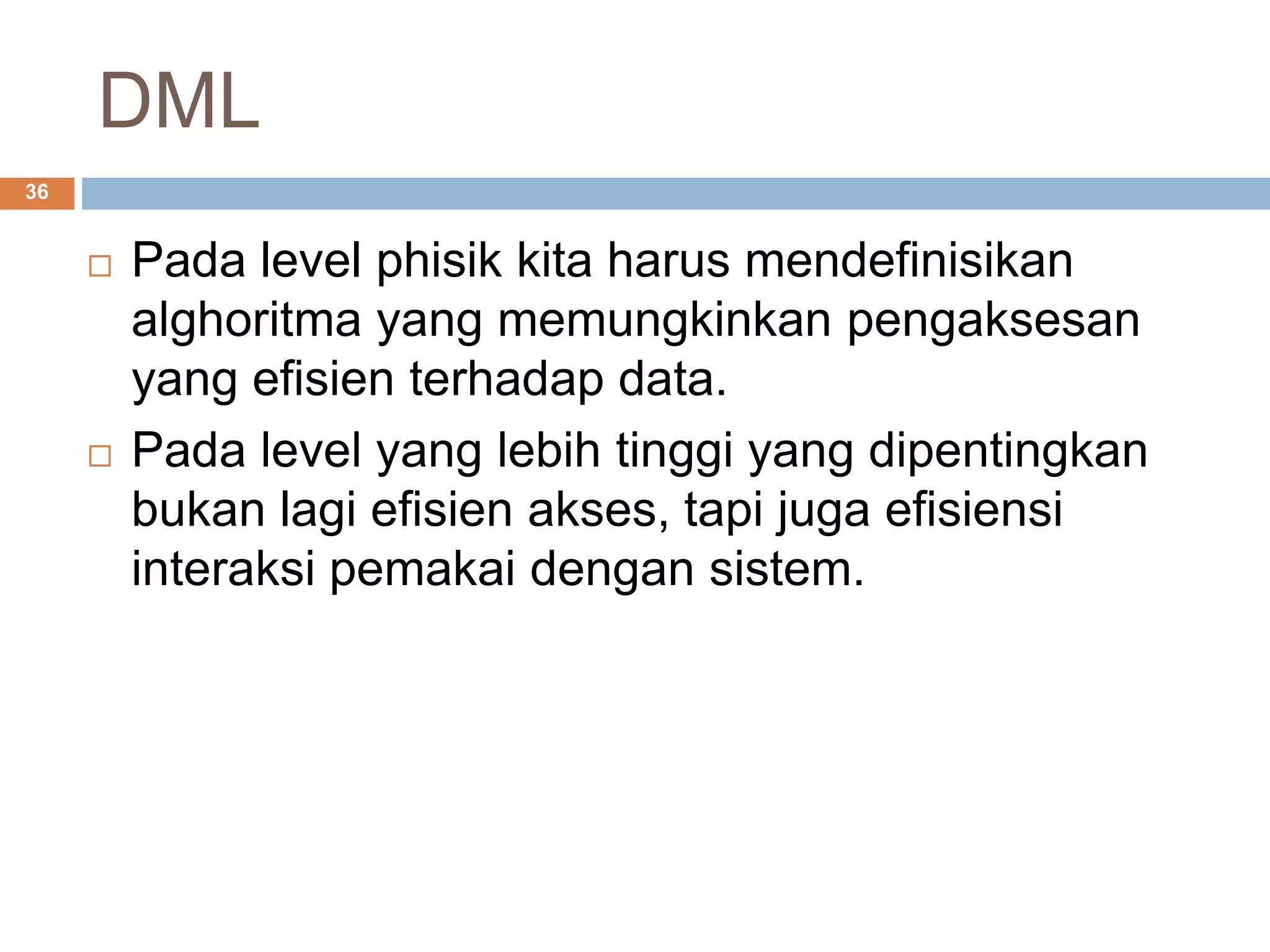 DML
36
 Pada level phisik kita harus mendefinisikan
alghoritma yang memungkinkan pengaksesan
yang efisien terhadap data.
 Pada level yang lebih tinggi yang dipentingkan
bukan lagi efisien akses, tapi juga efisiensi
interaksi pemakai dengan sistem.
 