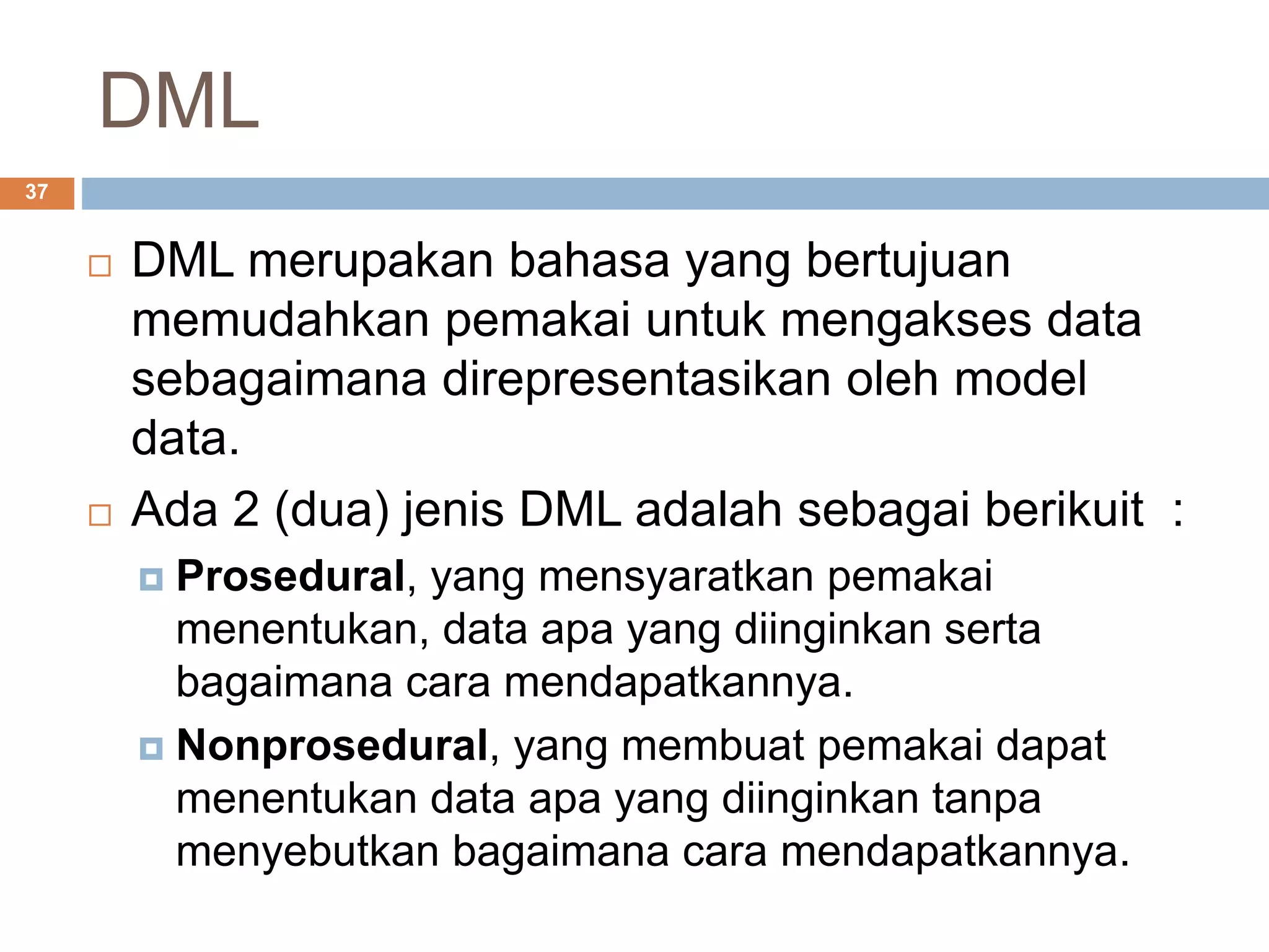 DML
37
 DML merupakan bahasa yang bertujuan
memudahkan pemakai untuk mengakses data
sebagaimana direpresentasikan oleh model
data.
 Ada 2 (dua) jenis DML adalah sebagai berikuit :
 Prosedural, yang mensyaratkan pemakai
menentukan, data apa yang diinginkan serta
bagaimana cara mendapatkannya.
 Nonprosedural, yang membuat pemakai dapat
menentukan data apa yang diinginkan tanpa
menyebutkan bagaimana cara mendapatkannya.
 