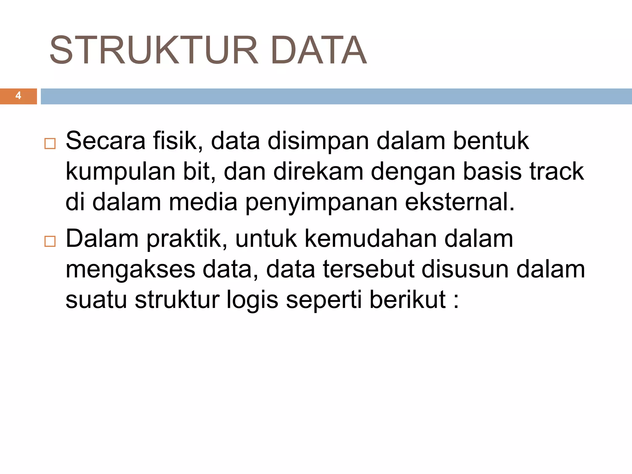 STRUKTUR DATA
4
 Secara fisik, data disimpan dalam bentuk
kumpulan bit, dan direkam dengan basis track
di dalam media penyimpanan eksternal.
 Dalam praktik, untuk kemudahan dalam
mengakses data, data tersebut disusun dalam
suatu struktur logis seperti berikut :
 