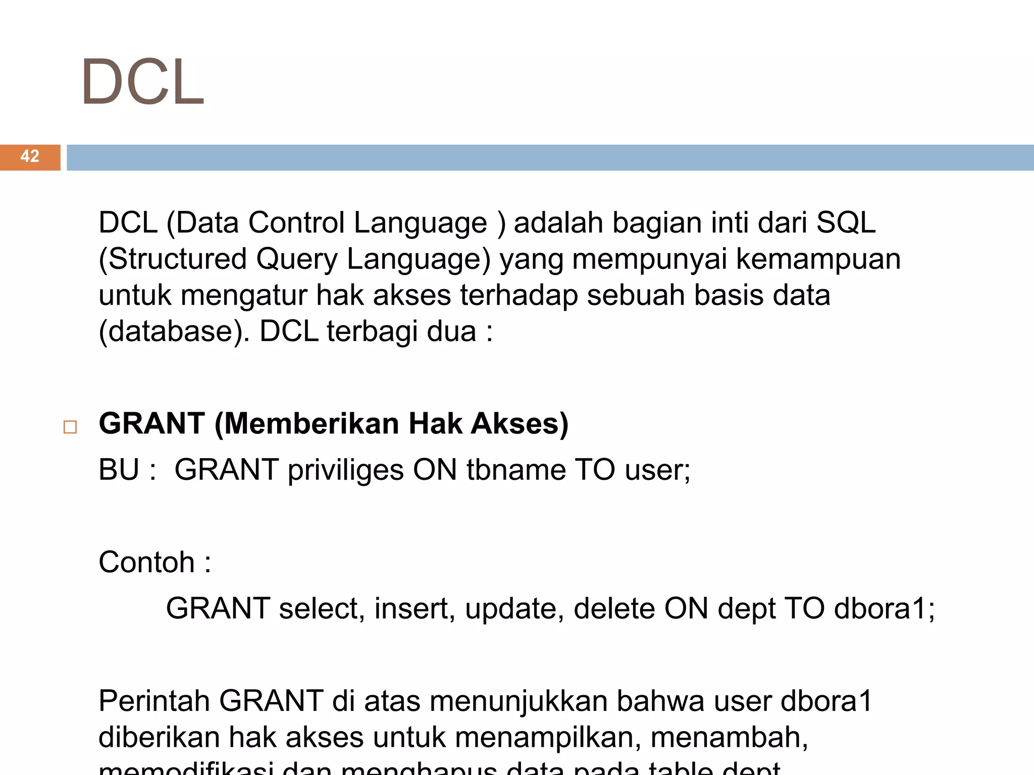 DCL
42
DCL (Data Control Language ) adalah bagian inti dari SQL
(Structured Query Language) yang mempunyai kemampuan
untuk mengatur hak akses terhadap sebuah basis data
(database). DCL terbagi dua :
 GRANT (Memberikan Hak Akses)
BU : GRANT priviliges ON tbname TO user;
Contoh :
GRANT select, insert, update, delete ON dept TO dbora1;
Perintah GRANT di atas menunjukkan bahwa user dbora1
diberikan hak akses untuk menampilkan, menambah,
 