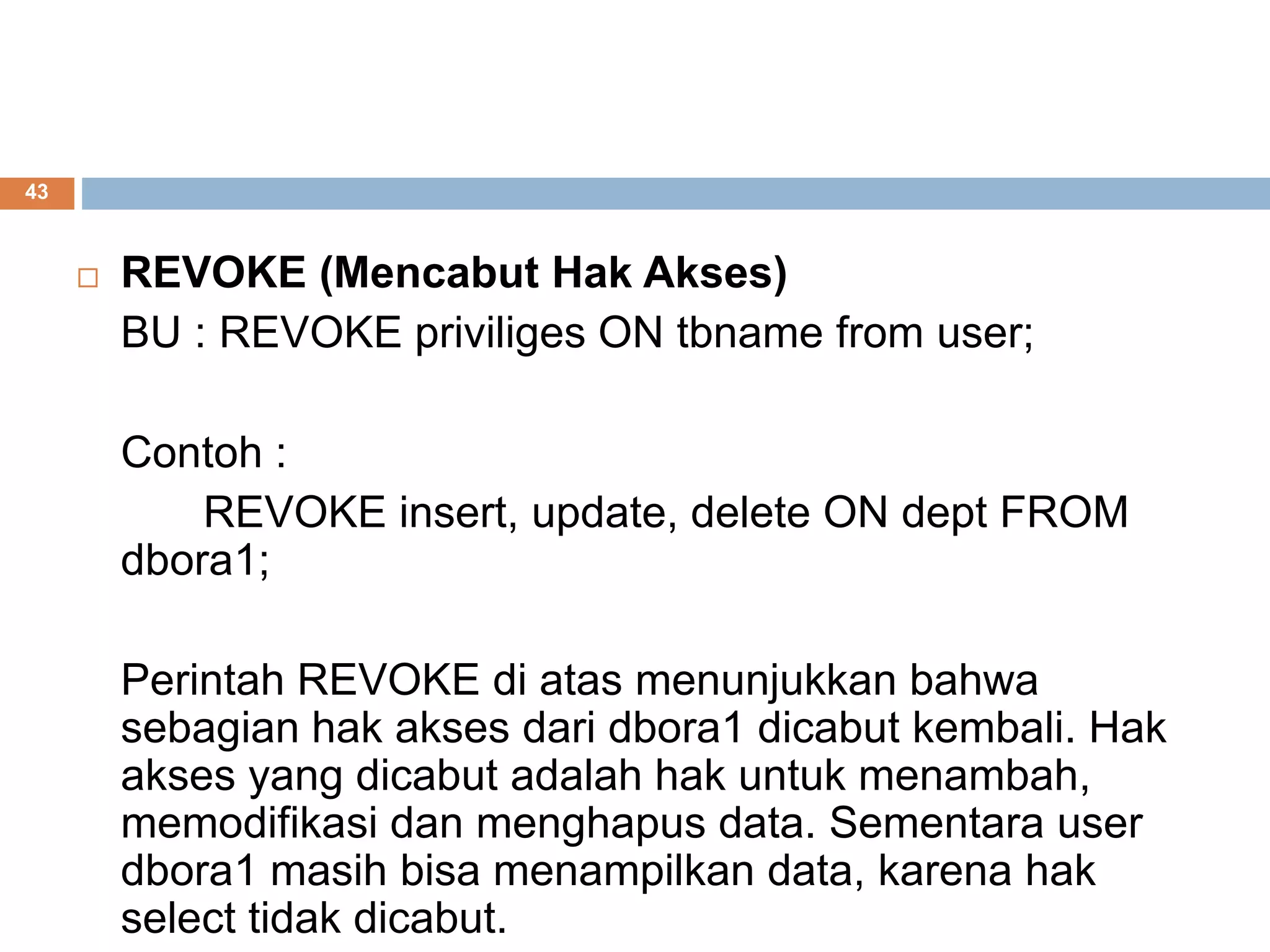 43
 REVOKE (Mencabut Hak Akses)
BU : REVOKE priviliges ON tbname from user;
Contoh :
REVOKE insert, update, delete ON dept FROM
dbora1;
Perintah REVOKE di atas menunjukkan bahwa
sebagian hak akses dari dbora1 dicabut kembali. Hak
akses yang dicabut adalah hak untuk menambah,
memodifikasi dan menghapus data. Sementara user
dbora1 masih bisa menampilkan data, karena hak
select tidak dicabut.
 