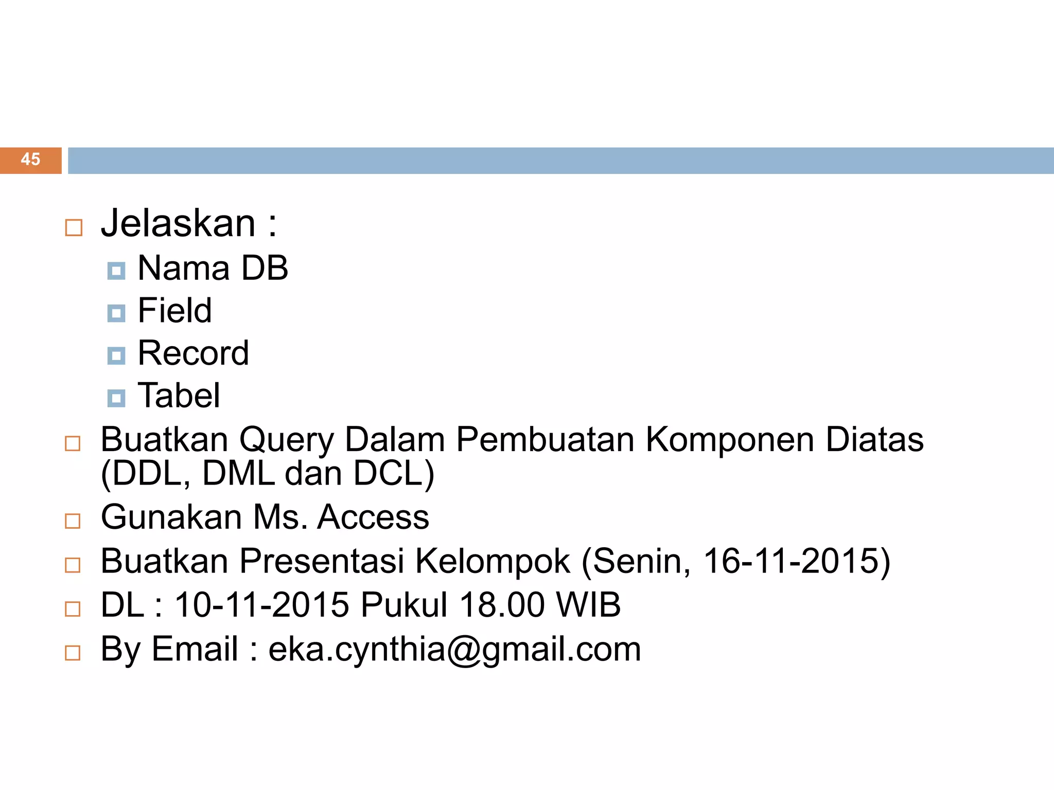 45
 Jelaskan :
 Nama DB
 Field
 Record
 Tabel
 Buatkan Query Dalam Pembuatan Komponen Diatas
(DDL, DML dan DCL)
 Gunakan Ms. Access
 Buatkan Presentasi Kelompok (Senin, 16-11-2015)
 DL : 10-11-2015 Pukul 18.00 WIB
 By Email : eka.cynthia@gmail.com
 