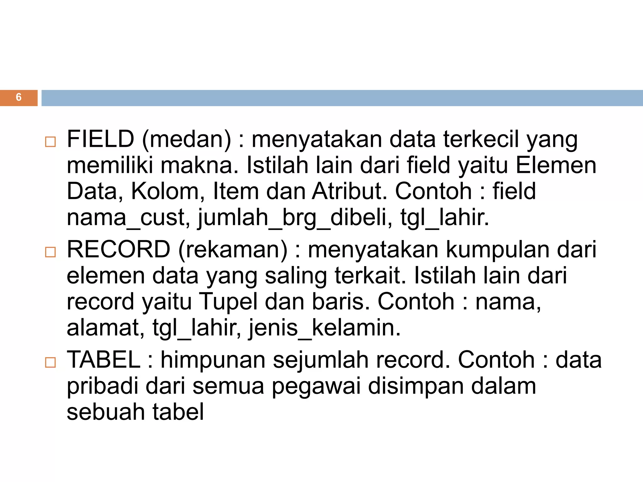 6
 FIELD (medan) : menyatakan data terkecil yang
memiliki makna. Istilah lain dari field yaitu Elemen
Data, Kolom, Item dan Atribut. Contoh : field
nama_cust, jumlah_brg_dibeli, tgl_lahir.
 RECORD (rekaman) : menyatakan kumpulan dari
elemen data yang saling terkait. Istilah lain dari
record yaitu Tupel dan baris. Contoh : nama,
alamat, tgl_lahir, jenis_kelamin.
 TABEL : himpunan sejumlah record. Contoh : data
pribadi dari semua pegawai disimpan dalam
sebuah tabel
 
