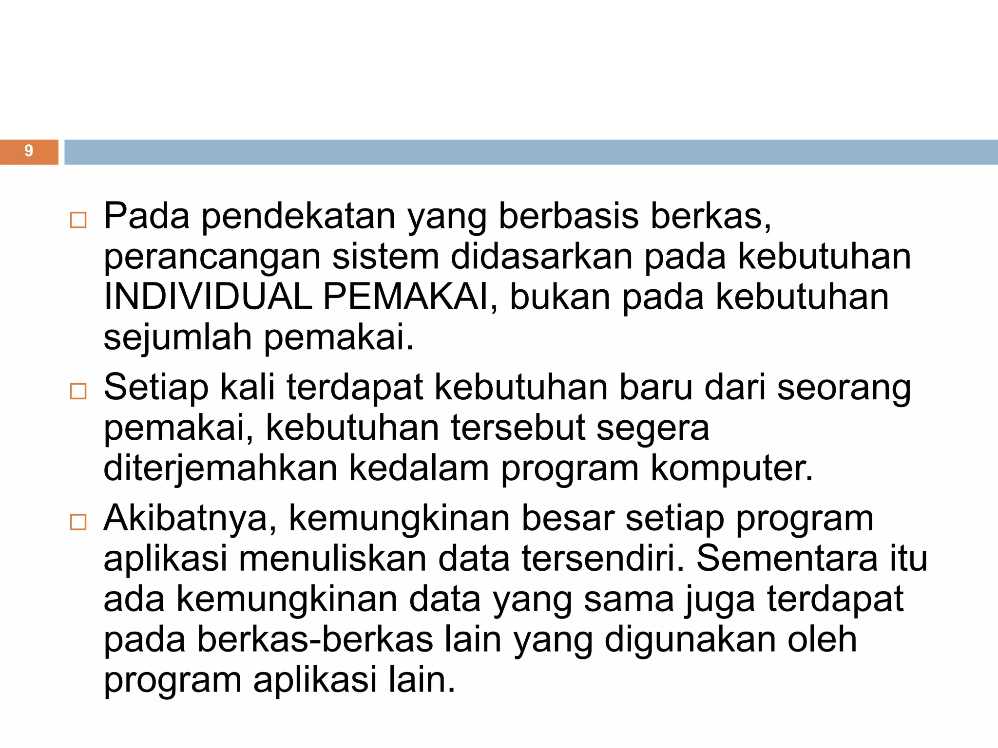 9
 Pada pendekatan yang berbasis berkas,
perancangan sistem didasarkan pada kebutuhan
INDIVIDUAL PEMAKAI, bukan pada kebutuhan
sejumlah pemakai.
 Setiap kali terdapat kebutuhan baru dari seorang
pemakai, kebutuhan tersebut segera
diterjemahkan kedalam program komputer.
 Akibatnya, kemungkinan besar setiap program
aplikasi menuliskan data tersendiri. Sementara itu
ada kemungkinan data yang sama juga terdapat
pada berkas-berkas lain yang digunakan oleh
program aplikasi lain.
 