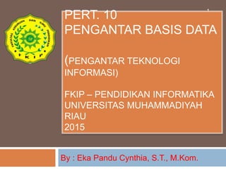 PERT. 10
PENGANTAR BASIS DATA
(PENGANTAR TEKNOLOGI
INFORMASI)
FKIP – PENDIDIKAN INFORMATIKA
UNIVERSITAS MUHAMMADIYAH
RIAU
2015
By : Eka Pandu Cynthia, S.T., M.Kom.
1
 