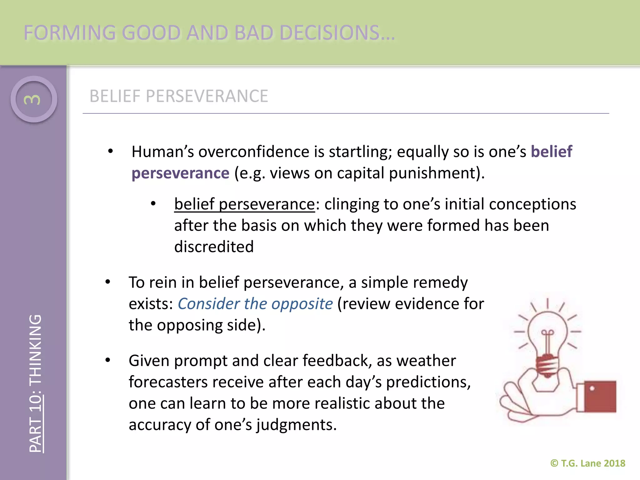 3
• Human’s overconfidence is startling; equally so is one’s belief
perseverance (e.g. views on capital punishment).
© T.G. Lane 2018
FORMING GOOD AND BAD DECISIONS…
• belief perseverance: clinging to one’s initial conceptions
after the basis on which they were formed has been
discredited
PART10:THINKING
BELIEF PERSEVERANCE
• Given prompt and clear feedback, as weather
forecasters receive after each day’s predictions,
one can learn to be more realistic about the
accuracy of one’s judgments.
• To rein in belief perseverance, a simple remedy
exists: Consider the opposite (review evidence for
the opposing side).
 