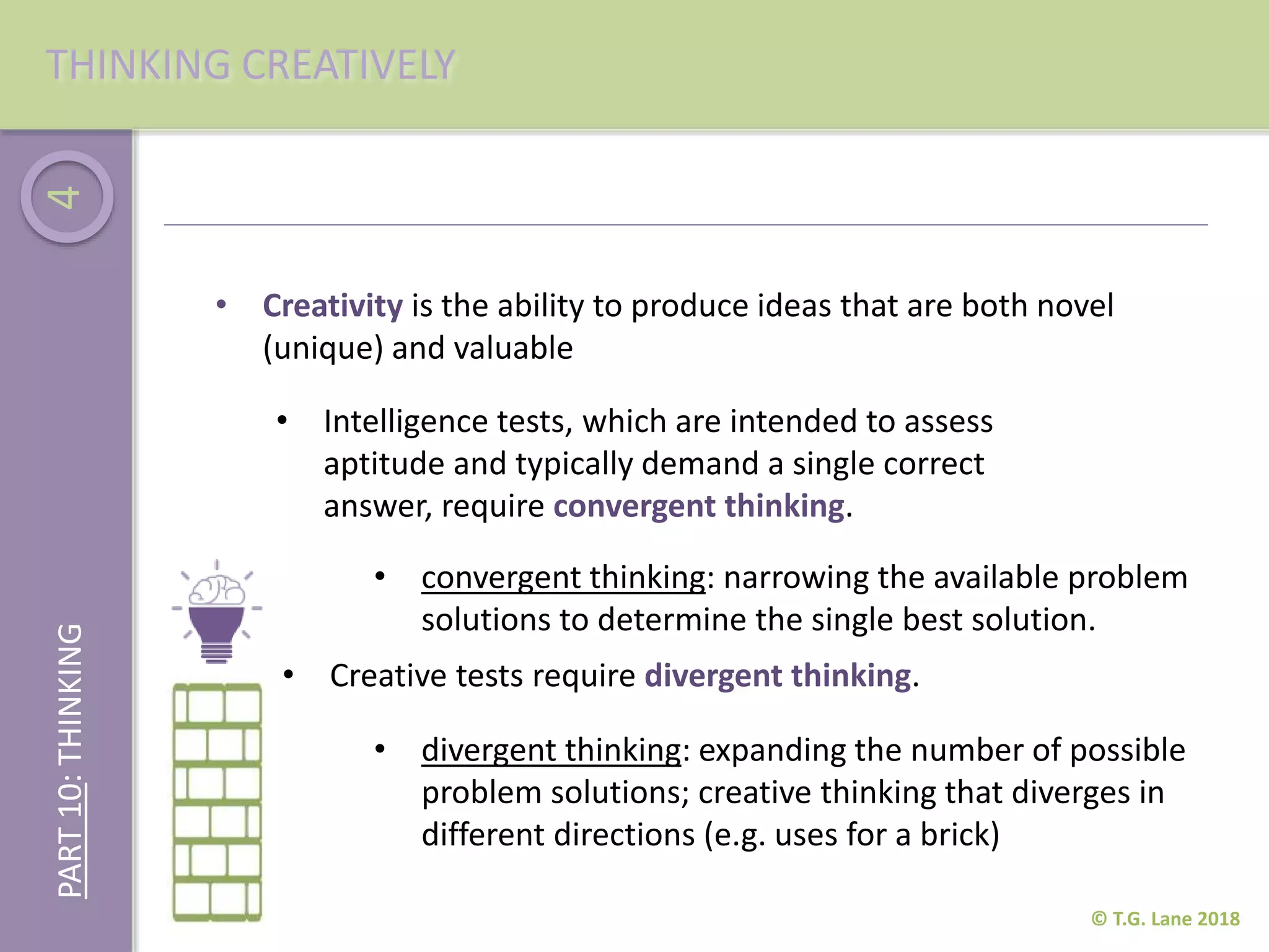 4
© T.G. Lane 2018
THINKING CREATIVELYPART10:THINKING
• Creativity is the ability to produce ideas that are both novel
(unique) and valuable
• Intelligence tests, which are intended to assess
aptitude and typically demand a single correct
answer, require convergent thinking.
• Creative tests require divergent thinking.
• convergent thinking: narrowing the available problem
solutions to determine the single best solution.
• divergent thinking: expanding the number of possible
problem solutions; creative thinking that diverges in
different directions (e.g. uses for a brick)
 
