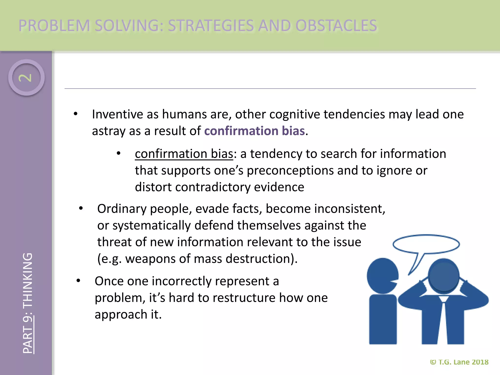 2
© T.G. Lane 2018
• Inventive as humans are, other cognitive tendencies may lead one
astray as a result of confirmation bias.
PROBLEM SOLVING: STRATEGIES AND OBSTACLESPART9:THINKING
• confirmation bias: a tendency to search for information
that supports one’s preconceptions and to ignore or
distort contradictory evidence
• Ordinary people, evade facts, become inconsistent,
or systematically defend themselves against the
threat of new information relevant to the issue
(e.g. weapons of mass destruction).
• Once one incorrectly represent a
problem, it’s hard to restructure how one
approach it.
 