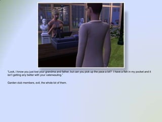 “Look, I know you just lost your grandma and father, but can you pick up the pace a bit?  I have a fish in my pocket and it isn’t getting any better with your caterwauling.”Garden club members, evil, the whole lot of them.