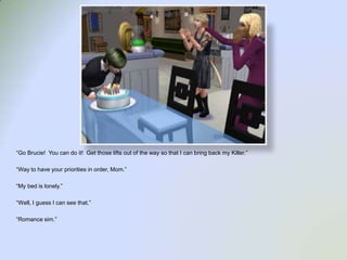 “Go Brucie!  You can do it!  Get those lifts out of the way so that I can bring back my Killer.”“Way to have your priorities in order, Mom.”“My bed is lonely.”“Well, I guess I can see that.”“Romance sim.”