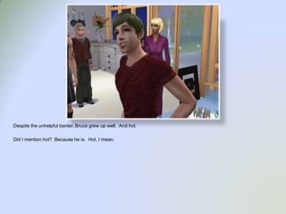 Despite the unhelpful banter, Bruce grew up well.  And hot.  Did I mention hot?  Because he is.  Hot, I mean.