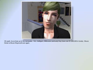 Oh yeah, he so lives up to his namesake.  Hot, intelligent, Millionaire (seriously they have over $1,000,000 in funds).  Bruce Doran is Bruce Wayne all over again.