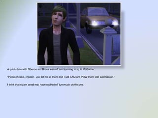 A quick date with Oberon and Bruce was off and running to try to lift Gamer.  “Piece of cake, creator.  Just let me at them and I will BAM and POW them into submission.”I think that Adam West may have rubbed off too much on this one.