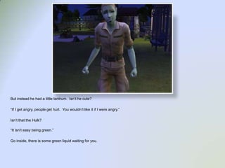 But instead he had a little tantrum.  Isn’t he cute?“If I get angry, people get hurt.  You wouldn’t like it if I were angry.”Isn’t that the Hulk?“It isn’t easy being green.”Go inside, there is some green liquid waiting for you.