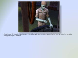 Since he was old enough to grow up, and I wanted to try to have him semi-happy when he grew up I sent him out to the wishing well to get a new love.