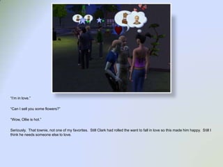 “I’m in love.”“Can I sell you some flowers?”“Wow, Ollie is hot.”Seriously.  That townie, not one of my favorites.  Still Clark had rolled the want to fall in love so this made him happy.  Still I think he needs someone else to love.