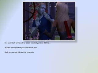 So I sent Clark to the well for a date possibility and he did this…“But Ma’am I can’t kiss you I don’t know you!”Such a boy scout.  Go ask her on a date. 