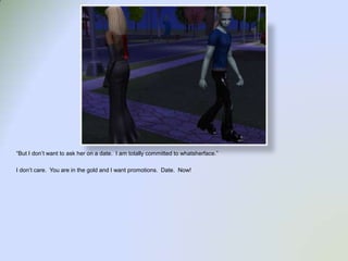 “But I don’t want to ask her on a date.  I am totally committed to whatsherface.”I don’t care.  You are in the gold and I want promotions.  Date.  Now!