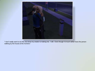 “I don’t really want to do this, but since my creator is making me.  I will.  Even though I’d much rather have the person walking by the house at the moment.”