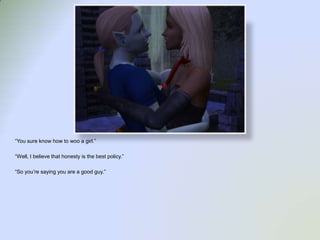 “You sure know how to woo a girl.”“Well, I believe that honesty is the best policy.”“So you’re saying you are a good guy.”