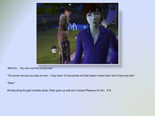 “Mmmm… You are one fine young man.”“You touch me and you lose an arm.  I may have 10 nice points but that doesn’t mean that I don’t have any bite.”“Rawr.”All disturbing thought bubbles aside, Peter grew up well and I picked Pleasure for him.  It fit. 
