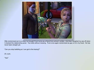 Ollie randomized as bi so when he brought Puck home as a friend from school I smiled.  And then I laughed my ass off when I checked the relationship panel.  Two bolts without messing.  Puck once again randomized as gay or bi in my hood.  He has never been straight yet.  “Can you stop babbling so I can get to the kissing?”Uh, sure.“Yes!”