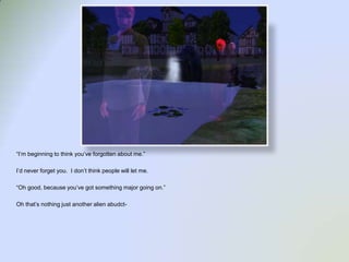 “I’m beginning to think you’ve forgotten about me.”I’d never forget you.  I don’t think people will let me.“Oh good, because you’ve got something major going on.”Oh that’s nothing just another alien abudct-