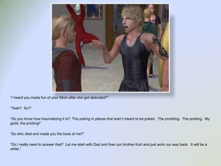 “I heard you made fun of your Mom after she got abducted?”“Yeah?  So?”“Do you know how traumatizing it is?  The poking in places that aren’t meant to be poked.  The prodding.  The probing.  My gods, the probing!”“So who died and made you the boss of me?”“Do I really need to answer that?  Let me start with Dad and then our brother Kurt and just work our way back.  It will be a while.”