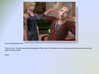 “I am not listening to this!”“Yes, you are.  And you are going to apologize to Mom now or I will stick you on a telescope so that you can find out just what it is like yourself.”“Fine!”